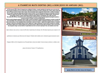 A ITAMBÉ DO MATO DENTRO (MG) A BOM JESUS DO AMPARO (MG).
Em 29 de março de 2003, o Museu foi inaugurado com o objetivo de fortalecer a vocação espontânea do tropeirismo, que era uma marca do
distrito de Ipoema. Abrigado em uma casa construída no século XVIII e que pertenceu ao tropeiro conhecido como ‘sô’ Neco, o Museu contém hoje
mais de 700 peças que fazem alusão à cultura tropeira, além de documentos desses comerciantes (título de eleitor, certidão de casamento e
livros de compra e venda), que viajavam pelas estradas do interior brasileiro. Cerca de 500 peças pertenceram ao colecionador José Dutra,
fazendeiro da cidade de Rio Vermelho. O local também se transformou num espaço de convivência com múltiplas funções, sendo palco para
apresentações artísticas e culturais, degustação da deliciosa culinária regional e, principalmente, para a velha e boa prosa.
Nos séculos XVII e XVIII com a descoberta do ouro e, posteriormente, de diamantes, houve uma grande migração de portugueses, paulistas e
escravos em busca do "Eldorado", nas terras das Minas Gerais.
Devido ao grande contingente populacional criado na região, a escassez de alimentos e produtos básicos não demorou a acontecer, gerando alta
taxa de mortalidade. Para os mineradores não era viável colocar um escravo para trabalhar na plantação de alimentos, pois era uma força a
menos na busca pelo ouro. Como conseqüência desse acontecimento, surgiram os Tropeiros - viajantes encarregados de fazerem a transição de
alimentos e materiais de necessidades básicas de outras regiões para a região de exploração. Os muares (animal resultante do cruzamento
entre jumento e eqüino) eram os animais propícios para esse tipo de serviço na região, pois outros tipos de transporte, como os carros de boi,
não conseguiriam chegar aos locais devido às irregularidades do terreno nas zonas de exploração. Fonte: www.vivaitabira.com.br/host
Após conhecer esse acervo, o maior da ER sobre tropeirismo, fui almoçar. Às 15h deixei Ipoema para cumpri os 13
quilômetros restantes para Bom Jesus do Amparo. Pedalei sobre asfalto novo e altimetria generosamente suave.
Cheguei a BJA às 16h e hospedei-me na Pousada Real, a única da cidade. À noite saí para conhecer a cidade, comi
pizza e fui dormir. Paraty a 717 quilômetros.
MUSEU DO TROPEIRO
Igreja Matriz em Bom Jesus do Amparo.
Foto: F. Mendes
 