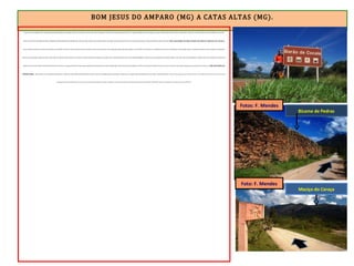 BOM JESUS DO AMPARO (MG) A CATAS ALTAS (MG).
Venci mais duas subidas fortes, sempre ladeado pela plantação de eucaliptos. Avistei o povoado de Cocais. Eram 13h. Parada para o almoço. Fiz uma bela refeição num bar e segui para Barão de Cocais. Sabia que a pior subida do dia estava próxima. E não tardou a aparecer na minha frente. Em oito quilômetros, subi 400
metros. Foi uma boa atividade para fazer a digestão. Iniciei pedalando bem devagar por conta das valas, mata- burros e pedras soltas. Em alguns trechos parei para fotos. Em outros para empurrar a bike por falta de tração. Passei pelo Sítio Arqueológico da Pedra Pintada com pinturas rupestres de 6 mil anos .
Cocais (Distrito de Barão de Cocais) foi fundada no século XVIII. Tem como atrativos belas cachoeiras, além das ruínas do Congo Soco, uma antiga mina adquirida pelos ingleses no século XIX. O local acabou se transformando em uma vila britânica, com hospital, capela e cemitério particular. E assim, pedala um pouquinho,
empurra um pouquinho, cheguei ao topo 2 horas após ter saído de Cocais. Eram 15h 30. Parei no mirante da Pedra da Combota, que além de ser considerado ponto chave para estudos geológicos, oferece uma vista panorâmica de várias cidades. E que vista. Desci três quilômetros e depois mais três em planuras até entrar em
Barão de Cocais. Eram 15h50. O trecho desse dia foi muito duro. Se seguisse pela ER até Catas Altas chegaria muito tarde. Optei em ir pelo asfalto (MG-129). Passei por Santa Bárbara às 16h 15. Nesse ponto da MG-129 tem um acesso (de 20 km com muitas subidas) para O Santuário do Caraça, que NÃO FAZ PARTE DA
ESTRADA REAL . Quem pensa em ir ao Santuário conhecê-lo e voltar para a ER, melhor desistir. São 40 km (ida e volta) e um tempo precioso será gasto. A menos que o viajante queira pernoitar por lá. Fui visitar o Bicame de Pedra. Trata-se de um aqueduto com 4 metros de altura, construído pelos escravos em 1792. Servia para
captação de água do alto do Maciço do Caraça, que era destinada à lavagem de minérios e cascalhos, como parte do sistema de exploração aurífera dos séculos XVIII e XIX. Nada de cimento ou argamassa. E está em pé a mais de 200 anos.
Bicame de Pedras
Maciço do Caraça
Fotos: F. Mendes
Foto: F. Mendes
 