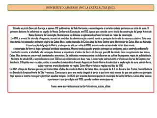 BOM JESUS DO AMPARO (MG) A CATAS ALTAS (MG).
Situada ao pé da Serra do Caraça, a apenas 120 quilômetros de Belo Horizonte, a aconchegante e turística cidade pertenceu ao ciclo do ouro. O
primeiro batismo foi celebrado na capela de Nossa Senhora de Conceição, em 1712, época que coincide com o início da construção da Igreja Matriz de
Nossa Senhora da Conceição. Nesta época se delineou o aglomerado urbano formado ao redor da mineração.
Em 1718, o arraial foi elevado à freguesia, através de medidas da administração colonial, sendo a paróquia declarada de natureza coletiva. Seis anos
mais tarde, foi nomeado o primeiro vigário de Catas Altas, então chamada de Catas Altas do Mato Dentro para diferenciar de Catas Altas da Noruega.
A construção da Igreja da Matriz prolongou-se até por volta de 1780, encontrando-se inacabada até os dias atuais.
A mineração de ferro é hoje a principal atividade econômica. Mesmo tendo causado grandes estragos ao ambiente, pois o controle ambiental é
bastante recente, a atividade não conseguiu diminuir a imponência e beleza da Serra do Caraça, guardiã da cidade. Com o esgotamento das minas,
Catas Altas tornou-se um arraial abandonado e em ruínas. Os habitantes remanescentes se dedicaram ao cultivo de pequenas roças de subsistência.
No início do século XIX, o arraial contava com 200 casas enfileiradas em duas ruas. A mineração sobrevivente era feita nas lavras do Capitão-mor
Inocêncio. O Capitão-mor recebeu, então, o conselho do naturalista francês Auguste de Saint-Hilaire de substituir a exploração do ouro pela do ferro,
cujas reservas eram abundantes na região. Saint-Hilaire visitou a região nos idos de 1816.
Em 1821 o Bispo de Mariana passou por Catas Altas e falou do estado da Matriz de Catas Altas, da capela de N.S. do Rosário dos Pretos, Santa Quitéria
e a Ermida da Arquiconfraria de São Francisco. Contou que o povo era muito chegado à igreja e que havia nada menos do que seis padres na paróquia.
Hoje apenas a matriz resta para glorificar aqueles tempos. Em 1839, por ocasião da emancipação do município de Santa Bárbara, Catas Altas passou
a pertencer à sua jurisdição até 1995, quando também emancipou-se.
Fonte: www.serradocaraca.tur.br/atrativos_catas_altas
 