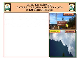 07/05/2011 (SÁBADO)
CATAS ALTAS (MG) A MARIANA (MG).
54 KM PERCORRIDOS.
Acordei tarde, lavei a bike no jardim da pousada e bati em retirada às 11h. Por absoluta falta de atrativos no trecho da ER entre Catas Altas e Mariana, decidi pedalar pela rodovia MG-129. Foram 54 quilômetros marcados por fortes aclives e declives, numa estrada com pouco
movimento. Contornei o Maciço do Caraça, ferido em vários pontos pela ação da mineradora Maybach Mineração e Serviços Ltda. Minas Gerais está sendo consumida - dia a dia - pelas empresas mineradoras. A maioria delas não age em conformidade com a lei e nem sempre são
cobradas ou punidas pelos órgãos fiscalizadores do ambiente. A situação é preocupante. A sociedade civil de Catas Altas está mobilizada para impedir a degradação do Caraça.
No Brasil Colônia, o ouro seguia das Minas Gerais para o porto de Paraty em comboios formados por mulas. No Brasil do século XXI, o minério de ferro viaja em comboios puxados por locomotivas a diesel até os portos de Vitória (ES) e Sepetiba (RJ). O ferro é vendido a peso de ouro.
No ano 2000, a tonelada era comercializada por US$ 20; em 2011 está US$ 110. O aquecimento da demanda mundial pelo minério de ferro, alimentado principalmente pela China, tem movimentado um mercado que parecia estar, até então, quase extinto: o da compra de reservas
minerais. Pedalava tranquilamente pela MG-129. Um inconfundível apito de trem se fez ouvir atrás do mato alto que separa a rodovia dos trilhos. Um enfileiramento de vagões carregados de minério de ferro. Gigantesca e interminável serpente. Parei para assistir a passagem.
Marquei no relógio. Três minutos e não conseguia ver o último vagão. No passado, o ouro ia para Portugal. Hoje, o ferro de Minas Gerais vai para a China. Exportar é o que importa.
Maciço do Caraça Foto: F. Mendes
Foto: F. Mendes
 