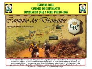 ESTRADA REAL
CAMINHO DOS DIAMANTES
DIAMANTINA (MG) A OURO PRETO (MG)
O Caminho dos Diamantes, com 393quilômetros, liga Diamantina a Ouro Preto. Passou a ter grande
importância a partir de 1729, quando as pedras preciosas de Diamantina ganharam destaque nas
economias brasileira e portuguesa. Além da história de seus municípios, da cultura latente e da
gastronomia típica, o Caminho dos Diamantes destaca-se pela beleza natural. A principal delas é o
esplendor e a imponência da Serra do Espinhaço.
 