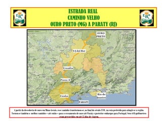CAMINHO VELHO
ESTRADA REAL
CAMINHO VELHO
OURO PRETO (MG) A PARATY (RJ)
A partir da descoberta de ouro em Minas Gerais, esse caminho transformou-se, ao final do século XVII , na rota preferida para atingir-se a região.
Tornou-se também o melhor caminho – até então – para o escoamento de ouro até Paraty e posterior embarque para Portugal. Seus 618 quilômetros
eram percorridos em até 25 dias de viagem.
 