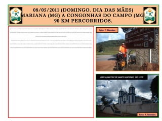 08/05/2011 (DOMINGO. DIA DAS MÃES)
MARIANA (MG) A CONGONHAS DO CAMPO (MG).
90 KM PERCORRIDOS.
Eram 9h da manhã quando deixei Mariana pela Avenida Nossa Senhora do Carmo, que desemboca na BR-356 (Rodovia dos Inconfidentes). Dessa forma, não passei por dentro de Ouro Preto. Passei ao largo da cidade, vendo a antiga Vila Rica a distância, evitando aquelas ruas apertadas,
muito movimentadas e com ladeiras de absurdas inclinação. O percurso de Mariana a Ouro Preto tem 11 quilômetros asfaltados em subida moderada. Saí da cota 700m e atingi o trevo de acesso a Ouro Preto na cota 1.200m. Um belo aquecimento para o domingo, Dia das Mães. Naquele
ponto, tem um marco da ER indicando a saída para São Bartolomeu, Glaura e Cachoeira do Campo, à direita.
Enquanto me preparava para essa viagem, assisti a um vídeo no You Tube, que mostra uma turma de São Paulo percorrendo – de bike – o trecho Ouro Preto-São Bartolomeu-Glaura-Cachoeira do Campo. As imagens me convenceram a não seguir por ali. A trilha é estreita e em mata
fechada. Eles tiveram que carregar as bikes no ombro por 3 quilômetros em piso escorregadio e em forma de “V”. Eu carregava 15 quilos de bagagem. Optei por seguir até Cachoeira do Campo, 11 quilômetros à frente, pela BR-356. Dessa forma, evitei problemas. Rapidamente cheguei a
Cachoeira do Campo (distrito de Ouro Preto), que fica às margens da BR-356, virei à esquerda e entrei na ER. Mais 9 quilômetros, cheguei a Santo Antonio do Leite. Parei para almoçar uma suculenta bisteca de porco com arroz, feijão e salada. Faltavam 54 quilômetros para Congonhas.
IGREJA MATRIZ DE SANTO ANTONIO DO LEITE
Foto: F. Mendes
Foto: F. Mendes
 