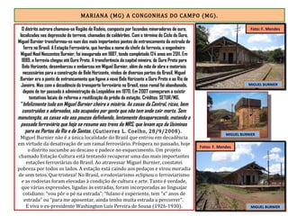 MARIANA (MG) A CONGONHAS DO CAMPO (MG).
O distrito outrora chamava-se Região do Rodeio, composto por fazendas mineradoras de ouro,
localizadas nas depressão do terreno, chamadas de caldeirões. Com o término do Ciclo do Ouro,
Miguel Burnier transformou-se num dos mais importantes pontos de entroncamento da estrada de
ferro no Brasil. A Estação Ferroviária, que herdou o nome do chefe da ferrovia, o engenheiro
Miguel Noel Nascentes Burnier, foi inaugurada em 1887, tendo completado 124 anos em 2011. Em
1889, a ferrovia chegou até Ouro Preto. A transferência da capital mineira, de Ouro Preto para
Belo Horizonte, desembarcou e embarcou em Miguel Burnier, além da mão de obra e materiais
necessários para a construção de Belo Horizonte, vindos de diversas partes do Brasil. Miguel
Burnier era o ponto de entroncamento que ligava a nova Belo Horizonte a Ouro Preto e ao Rio de
Janeiro. Mas com a decadência do transporte ferroviário no Brasil, esse ramal foi abandonado,
depois de ter passado à administração da Leopoldina em 1970. Em 2007 começaram a existir
tentativas locais de reforma e reutilização do prédio da estação. Créditos: SETUR/MG.
"Infelizmente tudo em Miguel Burnier cheira a miséria. As casas da Central, ricas, bem
construídas e adornadas, são ocupadas por gente que não tem onde cair morta. Sem
manutenção, as casas vão aos poucos definhando, lentamente desaparecendo, matando o
passado ferroviário que hoje se resume aos trens da MRS, que levam aço da Usiminas
para os Portos do Rio e de Santos. (Gutierrez L. Coelho, 28/9/2008).
Miguel Burnier não é a única localidade do Brasil que entrou em decadência
em virtude da desativação de um ramal ferroviário. Próspera no passado, hoje
o distrito sucumbe ao descaso e padece no esquecimento. Um projeto
chamado Estação Cultura está tentando recuperar uma das mais importantes
estações ferroviárias do Brasil. Ao atravessar Miguel Burnier, constatei
pobreza por todos os lados. A estação está caindo aos pedaços e virou moradia
de sem tetos. Que tristeza! No Brasil, o rodoviarismo eclipsou o ferroviarismo
e as rodovias foram elevadas à condição de cultura e arte. Tanto é verdade,
que várias expressões, ligadas às estradas, foram incorporadas ao linguajar
cotidiano: “vou pôr o pé na estrada”; “fulano é experiente, tem “x” anos de
estrada” ou “para me aposentar, ainda tenho muita estrada a percorrer”.
E viva o ex-presidente Washington Luís Pereira de Sousa (1926-1930).
MIGUEL BURNIER
MIGUEL BURNIER
MIGUEL BURNIER
Fotos: F. Mendes
Foto: F. Mendes
 