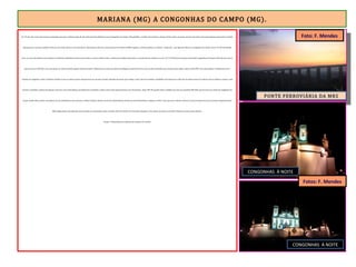MARIANA (MG) A CONGONHAS DO CAMPO (MG).
Às 17h 04, com a luz natural quase acabando, parti para a última etapa do dia. Faltavam 20 quilômetros para Congonhas do Campo. Pela planilha, o asfalto não tardaria a chegar. Sendo assim, em pouco mais de uma hora estaria parando para pernoite. O asfalto
logo apareceu e passei a pedalar forte por um trecho plano e sem movimento. Após passar sob uma enorme ponte ferroviária da MRS Logística, a ER desemboca na rodovia – duplicada – que liga Ouro Branco a Congonhas do Campo. Eram 17h 38. Na direção
oeste, as cores derradeiras do entardecer. Os últimos quilômetros foram percorridos no escuro. Menos mal. A rodovia tem asfalto impecável e o movimento de veículos era zero. Às 17h 58 avistei uma placa indicando Congonhas do Campo e BH à direita. Desci a
alça de acesso à BR-040 e me senti quase no hotel, tomando aquele banho merecido. Minhas pernas estavam negras da fuligem do minério de ferro que cai dos caminhões que circulam pela região. Entrei na BR-040. Teria que pedalar 3 quilômetros até a
entrada de Congonhas. Senti a bicicleta instável. O que eu menos queria naquela hora era um pneu furado, faltando tão pouco para chegar. O que não tem remédio, remediado está. Empurrei a bike até um posto à beira da rodovia, tirei os alforjes, saquei a roda
traseira e substituí a câmara furada por uma nova. Fui à borracharia, providenciei o remendo e enchi o pneu. Essa operação levou uns 30 minutos. Eram 18h 30 quando voltei a pedalar por uma rua paralela à BR-040, que me levou ao centro de Congonhas do
Campo. Ainda faltava subir uma ladeira de três quilômetros para alcançar o Hotel Colonial, situado em frente à Igreja Matriz do Bom Jesus do Matosinhos. Empurrei a bike. Creio que nem o Monte Calvário era tão inclinado. Encerrei a jornada daquele Dia das
Mães degustando uma deliciosa macarronada no restaurante anexo ao hotel. Antes de dormir, fui tirar fotos da igreja. A lua quase em quarto crescente. Primeiro (e único) pneu furado.
Paraty a 500 quilômetros. Metade do caminho foi vencido.
PONTE FERROVIÁRIA DA MRS
CONGONHAS À NOITE
CONGONHAS À NOITE
Foto: F. Mendes
Fotos: F. Mendes
 
