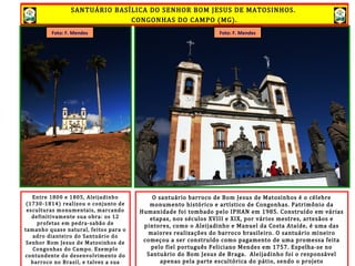 SANTUÁRIO BASÍLICA DO SENHOR BOM JESUS DE MATOSINHOS.
CONGONHAS DO CAMPO (MG).
O santuário barroco de Bom Jesus de Matosinhos é o célebre
monumento histórico e artístico de Congonhas. Patrimônio da
Humanidade foi tombado pelo IPHAN em 1985. Construído em várias
etapas, nos séculos XVIII e XIX, por vários mestres, artesãos e
pintores, como o Aleijadinho e Manuel da Costa Ataíde, é uma das
maiores realizações do barroco brasileiro. O santuário mineiro
começou a ser construído como pagamento de uma promessa feita
pelo fiel português Feliciano Mendes em 1757. Espelha-se no
Santuário do Bom Jesus de Braga. Aleijadinho foi o responsável
apenas pela parte escultórica do pátio, sendo o projeto
Entre 1800 e 1805, Aleijadinho
(1730-1814) realizou o conjunto de
esculturas monumentais, marcando
definitivamente sua obra: os 12
profetas em pedra-sabão de
tamanho quase natural, feitos para o
adro dianteiro do Santuário do
Senhor Bom Jesus de Matosinhos de
Congonhas do Campo. Exemplo
contundente do desenvolvimento do
barroco no Brasil, e talvez a sua
Foto: F. MendesFoto: F. Mendes
SANTUÁRIO BASÍLICA DO SENHOR BOM JESUS DE MATOSINHOS.
CONGONHAS DO CAMPO (MG).
 