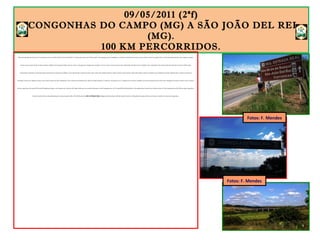 09/05/2011 (2ªf)
CONGONHAS DO CAMPO (MG) A SÃO JOÃO DEL REI
(MG).
100 KM PERCORRIDOS.
Noite mal dormida não tem preço. O restaurante anexo ao Hotel Colonial é ponto de balada. E a música tocou alto até às 3h da manhã. Como desgraça pouca é bobagem, a cozinha se localiza bem em baixo do meu quarto. Cheiro de comida, fritura e óleo queimado. Quando a farra acabou, consegui
dormi, mas por pouco tempo. Às 6h da manhã, o telefone da recepção do hotel começou a tocar e não apareceu ninguém para atendê-lo. E tocou, tocou e tocou um pouco mais. Enfurecido, levantei-me, fui ao balcão e tirei-o do gancho. Isso me garantiu mais duas horas de sono. Às 8h, muito
contrariado e sentindo-me nada descansado, levantei-me. O dia parecia nublado e cinza. Quando abri a janela do quarto, não vi nada. Uma neblina espessa e sinistra tomava conta de tudo. Tomei café e fiquei à espera de melhoras nas condições do tempo. Sabendo que no outono esse tipo de
formação é comum em regiões serranas e que a única maneira de haver dissipação é com o aumento da temperatura, esperei o tempo melhorar. Às 10h 30, o sol aqueceu o ar e a neblina foi-se. Comecei a pedalar com mais de duas horas de atraso. Me vi obrigado a executar o Plano B. Com o avançar
da hora, seguir para São João Del Rei pela ER significava chegar a meu destino por volta das 22h. Optei, então, por um caminho alternativo. Saí de Congonhas (às 11h 10) pela BR-040 (direção Rio) e três quilômetros à frente virei à direita (eram 11h 30), ingressando na BR-383, que liga Congonhas a
São João Del Rei. Mesmo não pedalando pelo tramo principal da ER, a BR-383 faz parte da REG. ESTRADA REAL (Região da Estrada Real). Até São João Del Rei foram 100 quilômetros pelo asfalto, acostamento razoável e movimento fraquíssimo.
Fotos: F. Mendes
Fotos: F. Mendes
 
