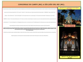 CONGONHAS DO CAMPO (MG) A SÃO JOÃO DEL REI (MG).
Às 16h 45 atravessei o perímetro urbano de Lagoa Dourada. Faltavam 39 quilômetros para São João Del Rei. Como pedalava fora da ER, de nada adiantava consultar a planilha ou a altimetria. Resolvi perguntar a
um nativo acerca do trecho que tinha pela frente. “Olá”. “Boa tarde”. “Tarde moço”. “O senhor sabe me dizer se daqui até São João Del Rei tem muitas subidas”. “NNNNNNNNú”. “Daqui ni São João é uns 40
quilontro” . “Ocê vai descê dôi morro”. “ Um tirin de frobé daquilá”. E como não poderia deixar de ser, veio aquela pergunta : “Ocê nessa bicicreta lá evém dionde”? “De Diamantina e vou para Paraty”.
“NNNNNNNí”. “Cê besta sô!” “Ocê tá vindo de Diamantina mesm”? “Nú” “Não sei se ocê é doido ou animado dimaissss”. Por diversas vezes ouvi essa reação quando dizia de onde vinha e aonde estava indo. “Ocê
vai descê dôi morro”. “ Um tirin de frobé daquilá”. Isso, em linguagem minerês, quer dizer: você vai descer dois morros. É rapidinho daqui até lá. A informação foi precisa. Logo na saída de Lagoa Dourada uma
descida longa, depois um trecho plano, mais descidas e planuras até que, às 18h 30, cheguei à entrada da São João Del Rei, localizada no Vale do Rio das Mortes.
Acidade de São João Del Rei originou-se do antigo Arraial Novo do Rio das Mortes. Aocupação do arraial remonta a 1704, quando um paulista chamado Lourenço Costa descobriu ouro no ribeirão de São Francisco Xavier. A descoberta fez com que as terras fossem
distribuídas a várias pessoas, que começam a explorar as margens do ribeirão. Algum tempo depois, o português Manoel José de Barcelos encontrou mais ouro na encosta sul da Serra do Lenheiro, num local chamado Tijuco. Naquele local estabeleceu-se o primeiro
núcleo de povoamento que deu origem ao Arraial Novo de Nossa Senhora do Pilar, mais tarde Arraial Novo do Rio das Mortes e atual São João Del Rei.
Fonte: www.saojoaodelrei.mg.gov.br
A referência que eu tinha para chegar à Pousada Beco do Bispo era a Matriz de São Francisco de Assis. Como todos na cidade conhecem a igreja, foi fácil chegar ao local de pernoite. Mas antes, uma parada para
fotografar aquela que é a mais bela igreja barroca da ER. No dia seguinte, não haveria pedal. A bike seguiu para revisão. Paraty a 400 quilômetros.
Igreja N. S. do Rosário em Lagoa
Dourada
Igreja S. Fcº de Assis em S. J.
Del Rei
Fotos: F. Mendes
 