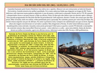 DIA EM SÃO JOÃO DEL REI (MG). 10/05/2011. (3ªf)
Caminhei bastante pelo Centro Histórico. Isso abriu-me o apetite. Almocei em um restaurante ao lado da Estação
Ferroviária. Comida mineira da melhor qualidade. Foi o mais saboroso feijão que degustei ao longo da ER. Tomei
delicioso café expresso numa padaria adjacente à casa de pasto e voltei para a pousada. Dormi até às 17h 30, quando
o despertador tocou e saí para buscar a bike na oficina. Fazia 10 dias que não sabia o que era dormir após o almoço.
Essa parada programada em São João Del Rei foi providencial. Café expresso, dormir à tarde, são coisas que não têm
preço. Bike revisada, tudo em ordem, voltei pedalando para a pousada. No caminho, passei por outra loja de bikes. Na
vitrine estava exposto um par de alforjes. Foi amor à primeira vista. Comprei em substituição aos que eu levei. Àquela
altura da viagem encontravam-se surrados e puídos. Não chegariam a Paraty. À noite tomei deliciosa sopa de
mandioquinha como entrada e lasanha como prato principal. Voltei para o quarto e assisti TV detendo o monopólio
do controle remoto. Que maravilha! Diversos canais – entre abertos e a cabo – para meu deleite. Antes de dormir,
deixei as tralhas arrumadas, agora em alforjes novos. Adormeci antes das 22h. Paraty a 400 quilômetros.
Estrada de Ferro Oeste de Minas é uma ferrovia com 12
quilômetros de extensão e bitola de 762mm entre São João
Del Rei e Tiradentes. Foi tombada pelo Instituto do Patrimônio
Histórico e Artístico Nacional em 1989. A ferrovia original foi
construída em 1881, pela Estrada de Ferro Oeste de Minas,
para ajudar na colonização do oeste mineiro. A linha foi
abandonada e retirada em 1983. A etapa São João Del Rei -
Tiradentes, no entanto, foi executada de forma contínua
desde 1881, embora seja apenas uma linha turística e
patrimônio histórico. É um dos poucos lugares no Brasil que
viu o uso contínuo de locomotivas a vapor. Junto à estação
encontra-se o Museu Ferroviário, inaugurado em 1981, ano do
centenário da Estrada de Ferro Oeste de Minas. O museu
reúne equipamentos, peças, painéis didáticos e fotografias
que contam a história da ferrovia no Brasil e na região. Além
disso, estão expostas a EFOM nº 1, primeira locomotiva da
ferrovia e um vagão de luxo utilizado para uso da
administração, construído nas oficinas da EFOM em 1912.
Fonte: www.fcasa.com.br/trens-turisticos
 