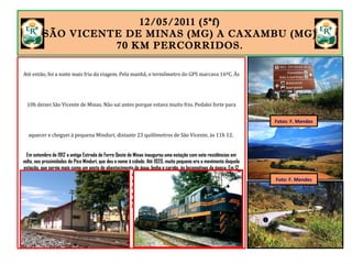 12/05/2011 (5ªf)
SÃO VICENTE DE MINAS (MG) A CAXAMBU (MG).
70 KM PERCORRIDOS.
Até então, foi a noite mais fria da viagem. Pela manhã, o termômetro do GPS marcava 16ºC. Às
10h deixei São Vicente de Minas. Não saí antes porque estava muito frio. Pedalei forte para
aquecer e cheguei à pequena Minduri, distante 23 quilômetros de São Vicente, às 11h 12.
Em setembro de 1912 a antiga Estrada de Ferro Oeste de Minas inaugurou uma estação com sete residências em
volta, nas proximidades do Pico Minduri, que deu o nome à cidade. Até 1920, muito pequeno era o movimento daquela
estação, que servia mais como um posto de abastecimento de água, lenha e carvão, às locomotivas da época. Em 12
de dezembro de 1953, Minduri foi elevado à categoria de município. Em 1940, passou a ser chamada de Minduri, nome
indígena que significa "quem faz casa no chão", referência a uma abelha, também chamada manduri, típica da região.
A estação fechou para passageiros em 1996, quando o trem Barra Mansa a Ribeirão Vermelho deixou de operar. Hoje
é um centro cultural do município. Atualmente, a Concessionária FCA (Ferrovia Centro-Atlântica) opera a linha férrea
da antiga Estrada de Ferro Oeste de Minas, transportando apenas cargas. A principal é o minério de ferro, que segue
para a CSN, em Volta Redonda (RJ). Fonte: www.fcasa.com.br/trens.
Fotos: F. Mendes
Foto: F. Mendes
 