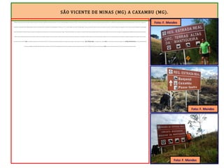 SÃO VICENTE DE MINAS (MG) A CAXAMBU (MG).
Minduri ficou para trás. A próxima cidade, Cruzília, foi alcançada às 13h, após 33 quilômetros de fortes ondulações. Era como se a Serra da Mantiqueira estivesse me avisando: “camarada, isso é apenas o começo do sobe e desce intenso que encontrarás pela frente”. Cruzília fica dentro de um buraco fundo. Desci muito para alcançar o “Down Town” e chegar a um
restaurante, no qual saboreei uma refeição deliciosa e merecida. O sol brilhava forte e a temperatura era bem agradável. O GPS marcava 23ºC. Foi uma boa opção o meu Plano B. Consegui chegar a Cruzília sem precisar me expor ao trecho duro da ER entre Carrancas e Cruzília. Essa etapa tem 65 quilômetros em leito natural (isso não é problema) e sem apoio algum
(isso é um problemão). A Fazenda Traituba, na metade desse caminho deserto, funciona como um “cais do porto para quem precisa chegar.” Funcionava. Foi fechada. Por isso segui para Cruzília pelo asfalto. Quando se pedala sozinho é imperioso evitar situações como essa. Para mim, não chegou a ser decepcionante ter pedalado esse percurso fora do caminho dito
“oficial” da ER. O caminho dessa estrada nunca foi estático. Variantes ou descaminhos para fugir à cobrança do “quinto”, desmoronamentos, lamaçais, alternância das estações do ano, surgimento de cidades, fazendas que foram desmembradas, passagens outrora livres, hoje estão restritas às mineradoras, são algumas explicações para entender o porquê de a ER,
que aparece nos mapas de hoje, NÃO ser exatamente aquela aberta nos séculos XVII e XVIII. Por isso as placas indicativas de distâncias, por exemplo, trazem sempre, na parte superior, os dizeres: “ REG. ESTRADA REAL”, que significa que o viajante NÃO está – quem sabe, na própria Estrada Real, mas na REGIÃO INFLUENCIADA por ela, na qual existem polos
turísticos que englobam vilas (Milho Verde-MG), distritos (Campos de Cunha-SP) e até municípios (Paraty-RJ). Hoje, as estradas que chamamos rodovias são estáticas. BR-116, BR-040, SP-330 e por ai vai. Naquela época NÃO era assim. Quando uma barreira caía, abria-se uma variante e o caminho mudava.
Foto: F. Mendes
Foto: F. Mendes
Foto: F. Mendes
 