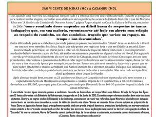 SÃO VICENTE DE MINAS (MG) A CAXAMBU (MG).
Hoje, quando uma barreira cai, máquinas limpam tudo e a estrada não tem seu trajeto alterado. Durante as pesquisas
para realizar minha viagem, encontrei esse alerta em várias publicações acerca da Estrada Real. Eis o que diz Marcelo
Ribas em “A História do Caminho do Ouro em Paraty”, página 7, que adquiri na Casa da Cultura de Paraty, em junho
de 2006: “como resultado desse empenho na difícil busca de respostas às tantas
indagações que, em sua maioria, encontram-se até hoje em aberto com relação
ao traçado do caminho, ou dos caminhos, traçado que variou no espaço, no
tempo e nos descaminhos”.
Outra dificuldade para se estabelecer por onde passa (ou passou) o caminho dito “oficial” deve-se ao fato de o Brasil
ser um país sem memória histórica. Nação que não prima por registrar hoje o que será história amanhã. Esse
movimento de penetração do litoral para o interior em busca de riquezas talvez tenha sido o mais importante,
mudando definitivamente a cara do País, até então escassamente povoado em alguns trechos do litoral. Foi a grande
corrida provocada pela descoberta do ouro no sertão de Cataguás, atual Estado de Minas Gerais que, em ato sem
precedentes, interiorizou o povoamento do Brasil. Mas registros históricos acerca dessa interiorização, dessa corrida
do ouro e dos mapas da época, por exemplo, se perderam. Somos um país sem memória, haja vista o pouco que se
sabe sobre Tiradentes e muitos acreditam que Santos Dumont foi o inventor do avião. País que não cataloga sua
história, não sabe contá-la; e quando tenta contá-la, recheia-a de lendas e inverdades. Mas nem tudo está perdido,
afinal ganhamos cinco Copas do Mundo.
Após almoçar muito bem, encarei os 23 quilômetros finais até Caxambu sob um espetacular céu sem nuvens e a
esplendorosa Serra da Mantiqueira completando o cenário. Depois de 10 quilômetros, a BR-383 termina e
desemboca na BR-267, que segue para Caxambu, passando por Baependi. Eram 16h 30 quando cheguei à cidade das
águas minerais..
É uma cidade rica em águas minerais gasosas e medicinais. Caxambu se desenvolveu ao compartilhar suas dádivas. Através do Parque das Águas
com 12 fontes diferentes e do Balneário de Hidroterapia, inaugurado em 5 de Junho de 2010, Caxambu sempre ofereceu saúde e bem estar aos seus
visitantes. Outrora, os negros vindos de Baependy e da vizinhança, costumavam se reunir nas referidas Águas Minerais e aí celebravam batuques
memoráveis, ao som dos seus caxambus e, assim, do hábito do convite veio à tona “Vamos ao caxambu. Ficou o termo aplicado ao próprio sítio da
festa. Outra: as águas das fontes daqui, principalmente quando ainda um grande brejo ali dominava, produziam, borbulhando, um murmuro mais ou
menos violento e de certo modo comparável ao rufar do tambor dos escravos. Mas a explicação mais cabível faz derivar a designação da cidade de
“Caxambu” do morro existente, Morro de Caxambu como é conhecido hoje, de forma cônica e exuberante, exatamente como o instrumento africano,
o Caxambu. Fonte: descubracaxambu.com.br
 