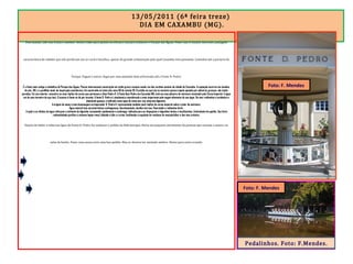 13/05/2011 (6ª feira treze)
DIA EM CAXAMBU (MG).
Pela manhã, café com frutas e omelete. Deixei a bike para ajustes na oficina e saí para conhecer o Parque das Águas. Pelas ruas vi muitas charretes, paisagem
característica de cidades que não perderam seu ar rural e bucólico, apesar da grande urbanização pela qual Caxambu vem passando. Caminhei até a portaria do
Parque. Paguei e entrei. Segui por uma alameda bem arborizada até a Fonte D. Pedro.
É a fonte mais antiga e simbólica do Parque das Águas. Possui interessante construção em estilo greco-romano sendo  um dos cartões postais da cidade de Caxambu. A captação ocorreu em meados
do séc. XIX, e o pavilhão atual, de inspiração neoclássica, foi construído no início dos anos 60 do século XX. O prédio em que ela se encontra possui cúpula apoiada por pilastras grossas, não tendo
paredes. Em seu interior, encontra-se uma réplica da coroa que pertenceu a Dom Pedro II. A Fonte Dom Pedro em Caxambu MG, está em uma pilastra de mármore encimada pela Coroa Imperial. A água
sai de uma torneira de aço inox. O acesso à fonte se dá por escada. A fonte D. Pedro é, atualment,e considerada a mais importante pelo engarrafamento de sua água. De teor radioativo e carbônico e
altamente gasosa, é indicada como água de mesa por sua natureza digestiva.
A origem do nome é uma homenagem ao Imperador D. Pedro II, representado também pela réplica da coroa imperial sobre o pilar de mármore.
Água mineral tem características carbogasosa, bicarbonatada, alcalina terrosa, fluoretada e radioativa forte.
A ação e os efeitos da água reforçam o estímulo da digestão, esvaziando rapidamente o estômago. Indicada para as dispepsias e digestões lentas e insuficientes. Estimulante do apetite. Sua forte
radioatividade purifica o sistema hepto-renal, diluindo a bile e a urina, facilitando a expulsão de resíduos da vesícula biliar e das vias urinária.
Depois de beber a saborosa água da Fonte D. Pedro fui conhecer o prédio da Hidroterapia. Havia um pequeno movimento de pessoas que usavam a sauna e as
salas de banho. Fazer uma sauna seria uma boa pedida. Mas eu deveria ter atestado médico. Deixei para outra ocasião.
Pedalinhos. Foto: F.Mendes.
Foto: F. Mendes
Foto: F. Mendes
 
