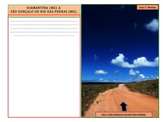 DIAMANTINA (MG) A
SÃO GONÇALO DO RIO DAS PEDRAS (MG).
Durante o planejamento da viagem e a elaboração do percurso, constatei que a altimetria da ER é marcada por fortes aclives e declives. Na saída de Diamantina, ocorrida às 9h de uma ensolarada manhã do dia 1/05/2011, o GPS indicava 1.200m de
altitude. Nos primeiros oito quilômetros percorridos, a cota altimétrica caiu para 1.000m e atravessei a ponte sobre o Ribeirão do Inferno. Em seguida, uma subida dos infernos, em forte ângulo de inclinação, me levou de volta aos 1.200m iniciais.
Foi possível sentir que o sobe e desce é constante. Após vencer a primeira ladeira – entre muitas que encarei até Paraty – passei a pedalar num platô, com quatro quilômetros de extensão (foto) até chegar a descida que me levou ao Povoado do Vau,
onde parei para almoçar. Eram 13h. Havia pedalado apenas 26 quilômetros e gasto, para tal, 4 horas. Média de medíocres 6km/h. Nesse povoado, em qualquer casa que o viajante bata à porta e peça almoço a comida é garantida. Faz parte da
hospitalidade mineira, presente em todo o trajeto. Degustei arroz, feijão, ovo e asa de peru. Tomei uma Coca-Cola e quando fui pagar, quase não acreditei: apenas R$ 7,00. Deixei a pequena localidade do Vau, que pertence à jurisdição de Diamantina,
e desci até a cota de 900m, a mais baixa do dia. Atravessei a ponte sobre o Rio Jequitinhonha, que tem sua nascente ali perto. Esse rio marca a divisa entre os municípios de Diamantina (MG) e Serro (MG). Eram 15h 05.
VAU E SÃO GONÇALO DO RIO DAS PEDRAS
Foto: F. Mendes
 
