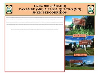 14/05/2011 (SÁBADO)
CAXAMBU (MG) A PASSA QUATRO (MG).
50 KM PERCORRIDOS.
Embasado na tese de que toda viagem deve começar depois das 8h da manhã, deixei Caxambu às 9h 30. Fui pela BR-354 até Pouso Alto, onde acessei a MG-158, passando por Itanhandu e chegando a Passa Quatro. Se seguisse pela ER, não chegaria a Passa Quatro naquele sábado. Isso significava perder o passeio de
Maria Fumaça, que acontece aos sábados e domingos na cidade simpatia. Os 32 quilômetros que separam Caxambu de Pouso Alto são percorridos em subidas que pareciam intermináveis. A paisagem da Mantiqueira é exuberante. A rodovia é sombreada pela Mata Atlântica e como o movimento era pequeno, o canto
da passarada deu o tom para as pedaladas. Passei por Pouso Alto às 12h 30. Hora do almoço. Parti às 13h e pedalei 9 quilômetros para alcançar Santana do Capivari. Nesse ponto, deixei a BR-354 e ingressei na MG-158. Mais 9 quilômetros – agora em descidas – até passar por Itanhandu e mais 12 quilômetros, entre
descidas e subidas moderadas, até Passa Quatro. Cheguei às 14h 51. O dia estava esplendoroso. Aquele céu com poucas nuvens, típico do outono tropical brasileiro. Hospedei-me na Pousada Ecos da Montanha. Excelente. Fui à Estação Ferroviária de Passa Quatro e adquiri o bilhete para o passeio de trem do dia
seguinte, às 10h. Em seguida, fui conhecer a cidade. Era preciso aproveitar a luz natural. No dia seguinte, após o passeio de trem, segui viagem. Então, a hora era aquela. Fui visitar a Igreja Matriz de São Sebastião, a 4º capela construída na cidade, em 1850, pelos fundadores de Passa Quatro, Ana Motta Paes e José
Ribeiro Pereira. A imagem de São Sebastião foi trazida de Portugal. Fotografei o casario colonial e as ruas de paralelepípedos. Passa Quatro é daqueles lugares que não dá vontade de ir embora. Faltavam 180 quilômetros para Paraty e três dias para a Lua Cheia.
Fotos: F. Mendes
Foto: F. Mendes
 