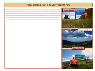PASSA QUATRO (MG) A GUARATINGUETÁ (SP).
Deixei Passa Quatro, a última cidade mineira da ER, pela MG-158, às 13h. Os 12 quilômetros até a divisa MG/SP são feitos em forte declive contínuo. Haja pernas para por em movimento a bike com 15 quilos de bagagem. Cheguei à divisa às 13h 44. Parei no Mirante da Serra, de onde é possível ver a Garganta do Embaú, (na cota 1.200m) ponto mais baixo
em toda a extensão da Serra da Mantiqueira, pelo qual os tropeiros subiam rumo às regiões auríferas da antiga Guataguá (atual MG). O Túnel da Mantiqueira foi construído embaixo da Garganta do Embaú por determinação do Imperador Dom Pedro II , no ano de 1882, e inaugurado em 5 de março de 1883. No Mirante da Serra existe uma imagem de Nossa
Senhora Aparecida. De lá é possível, através da Garganta do Embaú, avistar a cidade de Cruzeiro (SP), localizada no Vale do Paraíba, 600m abaixo em relação à cota altimétrica do Mirante. Quando voltei ao pedal, uma descida alucinante de 20 quilômetros me aguardava. Fui à forra após tantas subidas desde Diamantina. Maior adrenalina. Quando a estrada
estabilizou, parei num restaurante e almocei deliciosa macarronada. Eram 14h 30. Desci 600m em 20 quilômetros. Ao voltar à estrada, consultei a planilha e Guaratinguetá estava a 36 quilômetros. Pedalava agora por uma região plana, intervalada por curtas descidas e subidas. E assim o perfil do terreno se manteve até acessar a Via Dutra. Eram 15h 30.
Os 25 quilômetros até Guaratinguetá foram pedalados na BR-116 (Via Dutra), movimentadíssima, mas com acostamento largo e pavimentação excelente. Após passar por Cachoeira Paulista, percebi que o tempo, que estava bastante abafado, dava sinais de que mudaria. E mudou rapidamente. Faltando três quilômetros para chegar a Guaratinguetá,
desabou um dilúvio bíblico. Foi o tempo de alcançar uma passarela para pedestres e me abrigar debaixo dela. A chuva foi rápida, mas intensa. Logo à frente, atravessei outra passarela, cruzei a Dutra por cima e saí em frente ao Hotel Paturi, encerrando a jornada do penúltimo dia de viagem. Paraty a 110 km. Faltavam 2 dias p/ a Lua Cheia.
Garganta do Embaú
Foto: F. Mendes
Foto: F. Mendes
 