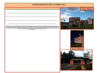 GUARATINGUETÁ (SP) A CUNHA (SP).
“faixa adicional nos próximos 12 quilômetros”. Encarei 12 ininterruptos quilômetros em forte ângulo de subida. E sobe, sobe e sobe mais um pouco. O acostamento virou 3ª faixa, mas o movimento
de veículos era muito pequeno. Nesse trecho, a altimetria foi de 600m para 1.100m. Duas horas para vencer essa etapa. Ao final da subida, uma churrascaria. Era tudo que eu precisava para
abastecer as caramalholas com água. Quebrei a cara. Estava fechada. Mais um pouco e a estrada inclinou para baixo. Quando comecei a me animar para descer forte o declive que começava, avistei
uma lanchonete à esquerda. Parei, comprei água e bati uma tigela de açaí. Eram 13h 12. Havia percorrido exatos 24 quilômetros desde a saída de Guaratinguetá (terra das garças brancas). Os 26
quilômetros finais até a cidade de Cunha, marcados por longas descidas e curtas subidas, foram vencidos em 1h e 44 minutos. Cheguei à antiga Freguesia do Falcão às 14h 56.
AEstância Climática de Cunha tem suas origens por volta de 1695. Naquela época, muitos aventureiros subiam a serra pela trilha dos Guaianás, com destino ao Sertão de Minas Gerais, atraídos pela notícia de que havia ouro e pedras preciosas naquela região. Com isso, Cunha, que
era conhecida como “Boca do Sertão”, tornou-se parada obrigatória para descanso e reabastecimento das tropas. Em 1730, os viajantes que se fixaram na região, construíram um povoado no qual a família portuguesa Falcão ergueu uma capela chamada Sagrada Família. Devido à
contribuição dessa família para o povoado, durante muito tempo a cidade foi chamada de Freguesia do Falcão. No início do século XVIII, a grande movimentação de tropas pelo local atraiu bandidos e saqueadores. Muito ouro que vinha de Minas Gerais para embarcar em Paraty-RJ,
rumo à Portugal, foi desviado. Devido à necessidade de se criar um posto para vigiar o local, surgiu a Barreira do Taboão, localizada entre a Freguesia do Falcão e Paraty. Com o declínio do ciclo do ouro, muitos desbravadores acabaram ficando na região atraídos pelo clima e pela
fertilidade do solo. Essa intensa movimentação gerou um rápido desenvolvimento local. É o maior município interiorano do estado de SP, com 1.410 km2
.
Fonte: www.portaldecunha.com.br
Foto: F. Mendes
Fotos: F. Mendes
 