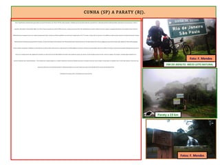 CUNHA (SP) A PARATY (RJ).
Esses 10 quilômetros restantes foram percorridos em incríveis 90 minutos (1h e 30). Às 13h 05, avistei uma placa. A distância que em encontrava dela não me permitiu ler a informação devido à moderada neblina. Aproximei-me mais um pouco e, sobre a
superfície enferrujada, li: divisa SP/RJ a 500m. Era o fim do martírio daquele dia. Da divisa SP/RJ até Paraty, a estrada inclina para baixo. São 23 quilômetros em declive contínuo. Parei para registrar a passagem pela última divisa estadual. Chovia e fazia frio.
Minha blusa estava ensopada, mas de suor. Apesar da temperatura baixa, o esforço dos últimos quilômetros me aqueceram. Naquela ponto a SP-171 termina e começa a RJ-165, que tem os 10 quilômetros inicias em leito natural em virtude de atravessar o Parque
Nacional da Serra da Bocaina (sub grupo da Serra do Mar). As chuvas dos últimos verões deixaram a RJ-165 impraticável para veículos de passeio e de carga. Somente 4X4 (e fusca) trafegam por tão precária estrada. Após registrar em fotos minha passagem,
iniciei a descida, sem pedalar e driblando as crateras abertas no solo da rodovia. Nesse trecho, as copas das árvores da Mata Atlântica se abraçam e formam uma imensa galeria de troncos e folhas. Percebi que a chuva havia aumentado. Mas logo notei que não era
chuva; era a transpiração da mata. Igualmente à Amazônia, as raízes das árvores da Mata Atlântica funcionam como bombas de sucção, que retiram o excesso de água da chuva do solo e nutrem os vegetais. Ao transpirar, as plantas jogam umidade no ar –
processo conhecido como evapotranspiração –. Essa umidade que as plantas jogam no ar, somada à umidade proveniente da Atlântico provocam as intensas chuvas que caem na região. A mesma água cai repetidas vezes. O sol de hoje evaporou a chuva que caiu
ontem, que subirá para cair novamente amanhã. Os índices pluviométricos no trecho Cunha-Paraty são os mais elevados da ER e um dos mais elevados do País.
O Município de Calçoene (AP) é a localidade mais chuvosa do País.
Paraty a 23 km
FIM DO ASFALTO. INÍCIO LEITO NATURAL
Fotos: F. Mendes
Foto: F. Mendes
 