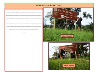 CUNHA (SP) A PARATY (RJ).
Gastei uma hora para descer os 10 quilômetros inicias da RJ-165, em leito natural. A rodovia está em petição de miséria. O prometido asfaltamento dessa etapa da estrada
depende de várias licenças ambientais do IBAMA, pois trata-se de uma área de Parque Nacional. Quando o leito natural deu lugar ao asfalto, avistei a Baía de Paraty.
Faltavam 13 quilômetros. Parei para fotos. Desci mais um pouco e, a 8 quilômetros do Portal de Paraty, fiz outra parada, no Bairro de Penha, onde existe uma igreja sobre
uma pedra, como são todas as igrejas da Penha pelo Brasil. Tomei deliciosa Coca-Cola no Bar da Marlene e percorri os derradeiros quilômetros, descendo, sem pedalar e
sentindo o ar ainda molhado pela chuva que havia dado uma trégua. Quando a estrada voltou a ficar plana, atravessei a ponte sobre o Rio Perequê-Açu, passei pelo Bairro
Pantanal e entrei na ciclovia. Parei numa placa que indicava “Paraty”. Comemorei minha triunfal chegada, às 15h 32, após 17 dias de viagem e 959 quilômetros pedalados.
Atravessei o maior conjunto de terras altas do País, formado pela Serra do Espinhaço, pela Serra da Mantiqueira e pela Serra do Mar. No século XVII, esse percurso
(Diamantina-Paraty) era feito em até 95 dias. Não sou tropeiro, sou ciclista. Não vim a cavalo, vim pedalando. Cheguei a Paraty pedalando.
Eu consegui.
Foto: F. Mendes
Foto: F. Mendes
 