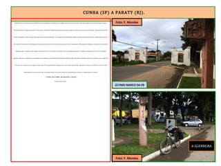 CUNHA (SP) A PARATY (RJ).
Quando a RJ-165 terminou, atravessei a BR-101 e, pela Rua Roberto da Silveira, parei a alguns metros do Portal de Paraty, onde está o último marco da Estrada Real. Foram as
últimas pedaladas da viagem, vagarosas e observando o movimento. Nenhuma daquelas pessoas podia imaginar a aventura que eu acabara de realizar, muito menos a sensação
de dever cumprido e meta alcançada. Mais uma aventura para meu portfólio. Essa viagem foi tão maravilhosa quanto as demais que concluí. Ela não foi a mais longa, porém foi a
mais especial e encantadora. Senti alegria e emoção, iguais quando o time do coração faz um gol que decide o campeonato. Silenciosamente dediquei a conquista a meu querido e
saudoso pai que, certamente, viaja comigo aonde quer que eu vá. E de onde ele está agora, deve ser orgulhar igualmente se orgulhava enquanto esteve entre nós. Também
agradeci a todos que, a distância, me acompanharam, me apoiaram e me incentivaram. Depois do banho fui à Bike Shop Show, desmontei a Guerreira e embalei-a para a viagem de
volta para casa. Comprei uma passagem de ônibus para SP. Da capital paulista embarquei em outro ônibus para Brasília, chegando no sábado, dia 21/05/2011. Percorri a ER
rápido demais em cima da minha bike. Na próxima edição, irei a pé para bebericar demoradamente as belezas e singularidades do caminho.
“O melhor não é chegar, mas aproveitar o caminho”
Brasília, Maio de 2011.
A GUERREIRA
ÚLTIMO MARCO DA ER
Foto: F. Mendes
Foto: F. Mendes
 