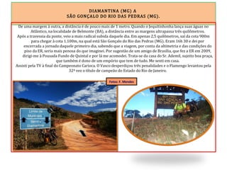DIAMANTINA (MG) A
SÃO GONÇALO DO RIO DAS PEDRAS (MG).
De uma margem à outra, a distância é de pouco mais de 1 metro. Quando o Jequitinhonha lança suas águas no
Atlântico, na localidade de Belmonte (BA), a distância entre as margens ultrapassa três quilômetros.
Após a travessia da ponte, veio a mais radical subida daquele dia. Em apenas 2,5 quilômetros, saí da cota 900m
para chegar à cota 1.100m, na qual está São Gonçalo do Rio das Pedras (MG). Eram 16h 30 e dei por
encerrada a jornada daquele primeiro dia, sabendo que a viagem, por conta da altimetria e das condições do
piso da ER, seria mais penosa do que imaginei. Por sugestão de um amigo de Brasília, que fez a ER em 2009,
dirigi-me à Pousada Fundo de Quintal e por lá me acomodei. Trata-se da casa do Sr. Ademil, sujeito boa praça,
que também é dono de um empório que tem de tudo. Me senti em casa.
Assisti pela TV à final do Campeonato Carioca. O Vasco desperdiçou três penalidades e o Flamengo levantou pela
32ª vez o título de campeão do Estado do Rio de Janeiro.
Fotos: F. Mendes
 