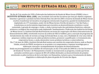 INSTITUTO ESTRADA REAL (IER)
No dia de 5 de outubro de 1999 a Federação das Indústrias do Estado de Minas Gerais (FIEMG) criou o
INSTITUTO ESTRADA REAL (IER), uma sociedade civil sem fins lucrativos que tem por objetivo organizar,
fomentar e gerenciar o produto turístico Estrada Real. Em abril de 2003 o Governo do Estado de Minas Gerais
resolveu transformar tal iniciativa em programa estruturante de governo, quando foi imediatamente
implantado em 177 municípios, sendo 162 de Minas Gerais, 8 do Rio de Janeiro e 7 de São Paulo, e
transformou-se em ferramenta importante para incentivo ao desenvolvimento econômico e social
sustentado, à geração de emprego e renda, e, ainda, à preservação dos patrimônios históricos, culturais,
artísticos e ecológicos dos municípios onde implantado. Imediatamente a Federação das Indústrias do Estado
de Minas Gerais e o Instituto Estrada Real firmaram um termo de cooperação com Banco Interamericano de
Desenvolvimento (BID), envolvendo recursos da ordem de US$ 3,4 milhões, para a execução de programas de
fortalecimento das redes de turismo ao longo da Estrada Real, ou seja, com a finalidade de criar uma rede de
pequenas e médias empresas da cadeia produtiva turística, promover a qualificação e o treinamento dos
empresários locais, e, ainda, desenvolver novos produtos turísticos e comercializá-los.
Dia 1º de maio de 2006 o Instituto Estrada Real assinou um convênio de cooperação técnica, onde as Nações
Unidas, através do PNUD, incorporou-se ao projeto e se comprometeu a repassar tecnologia para a
elaboração, execução e acompanhamento de projetos de desenvolvimento.
Ainda em prosseguimento aos trabalhos de estruturação, no dia 13 de junho de 2006 foi a vez das Secretarias
de Estado de Turismo e de Planejamento e Gestão se incorporarem ao programa, ocasião que foram
assinados convênios para o repasse de R$ 1,05 milhão destinados ao desenvolvimento de projetos
envolvendo os pólos turísticos da Serra do Cipó e em Diamantina, inclusive para o levantamento de dados,
diagnóstico e elaboração do plano de gestão do Circuito das Águas.
 