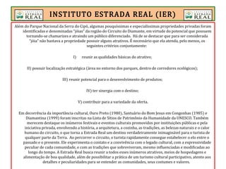 Além do Parque Nacional da Serra do Cipó, algumas pouquíssimas e especialíssimas propriedades privadas foram
identificadas e denominadas “jóias” da região do Circuito do Diamante, em virtude do potencial que possuem
tornando-se chamarizes e atraindo um público diferenciado. Há de se destacar que para ser considerada
“jóia” não bastava a propriedade possuir alguns atrativos. É necessário que ela atenda, pelo menos, os
seguintes critérios conjuntamente:
I) reunir as qualidades básicas do atrativo;
II) possuir localização estratégica (área no entorno dos parques, dentro de corredores ecológicos);
III) reunir potencial para o desenvolvimento de produtos;
IV) ter sinergia com o destino;
V) contribuir para a variedade da oferta.
Em decorrência da importância cultural, Ouro Preto (1980), Santuário do Bom Jesus em Congonhas (1985) e
Diamantina (1999) foram inscritas na Lista de Sítios de Patrimônio da Humanidade da UNESCO. Também
merecem destaque os inúmeros festivais e eventos culturais promovidos por instituições públicas e pela
iniciativa privada, envolvendo a história, a arquitetura, a cozinha, as tradições, as belezas naturais e o calor
humano do circuito, o que torna a Estrada Real um destino verdadeiramente inimaginável para o turista de
qualquer parte da Terra. Ao percorrer o circuito, o turista rapidamente consegue estabelecer o elo entre o
passado e o presente. Ele experimenta o contato e a convivência com o legado cultural, com a expressividade
peculiar de cada comunidade, e com as tradições que sobreviveram, mesmo influenciadas e modificadas ao
longo do tempo. A Estrada Real busca reunir a todos esses inúmeros atrativos, meios de hospedagens e
alimentação de boa qualidade, além de possibilitar a prática de um turismo cultural participativo, atento aos
detalhes e peculiaridades para se entender as comunidades, seus costumes e valores.
INSTITUTO ESTRADA REAL (IER)
 