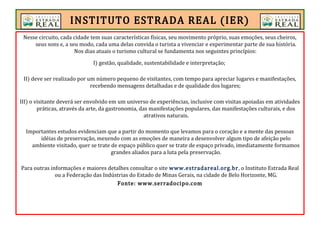 Nesse circuito, cada cidade tem suas características físicas, seu movimento próprio, suas emoções, seus cheiros,
seus sons e, a seu modo, cada uma delas convida o turista a vivenciar e experimentar parte de sua história.
Nos dias atuais o turismo cultural se fundamenta nos seguintes princípios:
I) gestão, qualidade, sustentabilidade e interpretação;
II) deve ser realizado por um número pequeno de visitantes, com tempo para apreciar lugares e manifestações,
recebendo mensagens detalhadas e de qualidade dos lugares;
III) o visitante deverá ser envolvido em um universo de experiências, inclusive com visitas apoiadas em atividades
práticas, através da arte, da gastronomia, das manifestações populares, das manifestações culturais, e dos
atrativos naturais.
Importantes estudos evidenciam que a partir do momento que levamos para o coração e a mente das pessoas
idéias de preservação, mexendo com as emoções de maneira a desenvolver algum tipo de afeição pelo
ambiente visitado, quer se trate de espaço público quer se trate de espaço privado, imediatamente formamos
grandes aliados para a luta pela preservação.
Para outras informações e maiores detalhes consultar o site www.estradareal.org.br, o Instituto Estrada Real
ou a Federação das Indústrias do Estado de Minas Gerais, na cidade de Belo Horizonte, MG.
Fonte: www.serradocipo.com
INSTITUTO ESTRADA REAL (IER)
 