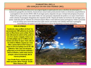 DIAMANTINA (MG) A
SÃO GONÇALO DO RIO DAS PEDRAS (MG).
São Gonçalo do Rio das Pedras teve sua origem ligada à exploração do ouro, o declínio da mineração e o
isolamento geográfico do distrito. Assim foram conservados praticamente todos os elementos arquitetônicos
e paisagísticos dos séculos XVIII e XIX. É um lugar pacto, daqueles em que o tempo tem preguiça de passar.
Poderia ficar por ali dias e não sentir tédio. As ruas possuem calçamento de pedras e as casas conservam o
estilo colonial. É passagem obrigatória dos viajantes da ER. Depois do banho saí em busca de um lugar para
jantar. Indicado pelo Sr. Ademil, fui à Pizzaria Quero Mais e comi deliciosa pizza portuguesa. Voltei à pousada
e fui me deitar para merecido descanso após vencer um trecho com subidas infernais e paisagens
maravilhosas, nas quais o cerrado mineiro e a Serra do Espinhaço se fazem presentes.
SERRA DO ESPINHAÇO
Foto: F. MendesSERRA DO ESPINHAÇO
Considerada a única cordilheira do Brasil. Tem
aproximadamente 1.000 quilômetros de extensão,
parte em Minas Gerais e parte na Bahia. Possui o
maior afloramento de calcário do País, jazidas de
ouro, ferro, bauxita e manganês. Estima-se que
sua idade geológica seja de 2,5 bilhões de anos.
Funciona como divisor de águas. A leste, todos os
rios tendem ao Atlântico, enquanto que a oeste
inflam o sistema hídrico do São Francisco. A
largura da Serra do Espinhaço varia de 50 a 100
quilômetros. Vales e picos são interpostos,
configurando um terreno bastante acidentado. É
Reserva da Biosfera, contém muitas áreas de
proteção e outras de preservação, além de
reservas particulares.
Fonte: Brasília-Paraty, somando pernas para
dividir impressões. Weimar Pettengil – Brasília –
Editora Thesaurus, p.90.
 