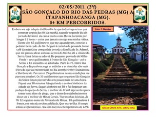 02/05/2011. (2ªf)
SÃO GONÇALO DO RIO DAS PEDRAS (MG) A
ITAPANHOACANGA (MG).
54 KM PERCORRIDOS.
Embora eu seja adepto da filosofia de que toda viagem tem que
começar depois das 8h da manhã, naquele segundo dia de
jornada levantei da cama muito cedo. Havia dormido por
longas 11 horas – coisa que jamais consigo em minha rotina.
Ciente dos 65 quilômetros que me aguardavam, comecei a
pedalar bem cedo. Às 6h cheguei à cozinha da pousada, tomei
café da manhã na companhia de toda a família do Sr. Ademil,
que me passou dicas valiosas acerca do trecho até a cidade do
Serro. Uma delas eu adorei. Do pequeno povoado de Milho
Verde – sete quilômetros à frente de São Gonçalo – até o
Serro, a ER encontra-se asfaltada. Parti às 7h. Entre São
Gonçalo e Itapanhoacanga as subidas e as descidas são mais
leves do que as encontradas no dia anterior entre Diamantina
e São Gonçalo. Percorrer 65 quilômetros nessas condições me
pareceu possível. Os 30 quilômetros que separam São Gonçalo
do Serro foram percorridos em pouco mais de uma hora.
Fiquei uns 30 minutos fotografando o centro histórico da
cidade do Serro. Saquei dinheiro no BB e fui degustar um
pedaço do queijo do Serro, o melhor do Brasil. Aproveitei para
tomar uma dose de pinga, que o dono do estabelecimento
disse ser a melhor de Minas Gerais. Tive minhas dúvidas. Às
9h 32 segui no rumo de Alvorada de Minas , 18 quilômetros à
frente, em estrada recém asfaltada. Que maravilha. O tempo
estava esplendoroso: céu sem nuvens e temperatura de 22ºC.
IGREJA SANTA
RITA.
SERRO (MG)..
IGREJA SANTA RITA. SERRO (MG)
Foto: F. Mendes
 