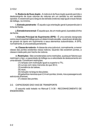 C5-38
2-2
h. Rodovia de fluxo duplo - A rodovia é de fluxo duplo quando permite o
deslocamento de duas colunas de viaturas em um sentido ou em sentidos
opostos. É essencial que a largura da estrada (rodovia) seja igual a duas faixas
de tráfego, no mínimo.
i. Estrada penetrante - É aquela cuja orientação geral é perpendicular à
linha de frente.
j.Estradatransversal-Éaquelaque,deummodogeral,éparalelaàlinha
de frente.
l. Estrada Principal de Suprimento (EPS) - É uma estrada designada
comoviaprincipaldetráfegoparaumdeterminadoescalão,visandoporaliatender
ao grosso do apoio em suprimento a seus elementos subordinados. A EPS,
normalmente, é uma estrada penetrante.
m. Classe de rodovia - A classe de uma rodovia é, normalmente, a menor
classe das pontes existentes nessa rodovia. Quando não existirem pontes, a
classe é dada pelo pior trecho da rodovia.
n. Restrições- São consideradas como restrições, quaisquer fatores que
restrinjam o tipo, a capacidade de tráfego ou a velocidade de deslocamento em
uma estrada. Constituem restrições:
(1) rampas com inclinação igual ou superior a 7%;
(2) curvas com raios menores do que 30 m;
(3) existência de balsas;
(4) vaus;
(5) redução na largura das pistas;
(6)gabaritosmenoresque4,3mempontes,túneis,riosepassagenssob
estruturas diversas;
(7) classe das pontes.
2-2. CAPACIDADE DAS VIAS DE TRANSPORTE
O assunto está tratado no Manual C 5-36 - RECONHECIMENTO DE
ENGENHARIA.
2-1/2-2
 