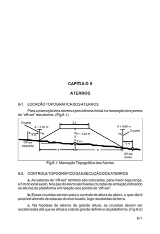8-1
C5-38
CAPÍTULO 8
ATERROS
8-1. LOCAÇÃOTOPOGRÁFICADOSATERROS
Paraaexecuçãodosaterrosaprovidênciainicialéamarcaçãodospontos
de “off-set” dos aterros. (Fig 8-1)
Fig 8-1. Marcação Topográfica dos Aterros
8-2. CONTROLETOPOGRÁFICODAEXECUÇÃODOSATERROS
a. As estacas de “off-set” também são colocadas, para maior segurança,
a5mdolocalexato.Nospésdoaterrosãofixadascruzetasdearmaçãoindicando
as alturas da plataforma em relação aos pontos de “off-set”.
b. Essas cruzetas servem para o controle de altura do aterro, o que não é
possível através de estacas do eixo locado, logo recobertas de terra.
c. Na hipótese de aterros de grande altura, as cruzetas devem ser
escalonadas até que se atinja a cota do greide definitivo da plataforma. (Fig 8-2)
Cruzeta
A + 3,50 m
5 m
Off-set
esquerdo
2 L
H = 4,20 m
Eixo
Cruzeta
A + 5,60 m
5 m
Off-set
direito
x x
He Hd
 