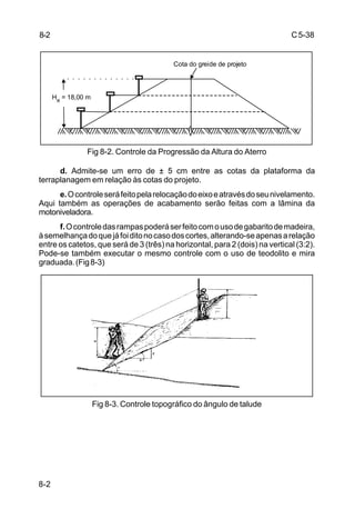 C5-38
8-2
Fig 8-2. Controle da Progressão da Altura do Aterro
d. Admite-se um erro de ± 5 cm entre as cotas da plataforma da
terraplanagem em relação às cotas do projeto.
e.Ocontroleseráfeitopelarelocaçãodoeixoeatravésdoseunivelamento.
Aqui também as operações de acabamento serão feitas com a lâmina da
motoniveladora.
f.Ocontroledasrampaspoderáserfeitocomousodegabaritodemadeira,
àsemelhançadoquejáfoiditonocasodoscortes,alterando-seapenasarelação
entre os catetos, que será de 3 (três) na horizontal, para 2 (dois) na vertical (3:2).
Pode-se também executar o mesmo controle com o uso de teodolito e mira
graduada.(Fig8-3)
Fig 8-3. Controle topográfico do ângulo de talude
Cota do greide de projeto
He = 18,00 m
8-2
 