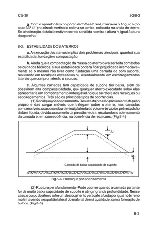 8-3
C5-38
g. Com o aparelho fixo no ponto de “off-set” real, marca-se o ângulo a (no
caso 33º 41’) no círculo vertical e colima-se a mira, colocada na crista do aterro.
Se a inclinação do talude estiver correta será lida na mira a altura h, igual à altura
doaparelho.
8-3. ESTABILIDADE DOS ATERROS
a. A execução dos aterros implica dois problemas principais, quanto à sua
estabilidade: fundação e compactação.
b. Ainda que a compactação da massa do aterro deva ser feita com todos
os cuidados técnicos, a sua estabilidade poderá ficar prejudicada irremediavel-
mente se o mesmo não tiver como fundação uma camada de bom suporte,
resultando em recalques excessivos ou, eventualmente, em escorregamentos
laterais que comprometerão o seu uso.
c. Algumas camadas têm capacidade de suporte tão baixa, além de
possuírem alta compressibilidade, que qualquer aterro executado sobre elas
apresentaria um comportamento indesejável no que se refere aos recalques ou
escorregamentos. Três são os principais tipos de ocorrências.
(1)Recalqueporadensamento-Resultadapressãoprovenientedopeso
próprio e das cargas móveis que trafegam sobre o aterro, nas camadas
compressíveis,ocasionandoadiminuiçãolentadovolumedevaziospelaexpulsão
dafaselíquida,devidoaoaumentodapressãoneutra,resultandonoadensamento
da camada e, em conseqüência, na ocorrência de recalques. (Fig 8-4)
Fig 8-4. Recalque por adensamento
(2)Rupturaporafundamento-Podeocorrerquandoacamadaportante
for de muito baixa capacidade de suporte e atingir grande profundidade. Nesse
caso,ocorpodoaterrosofreumdeslocamentoverticaleafundaporigualnoterreno
mole,havendoaexpulsãolateraldomaterialdemáqualidade,comaformaçãode
bulbos. (Fig 8-5)
∆r
∆r
Camada de baixa capacidade de suporte
8-2/8-3
 