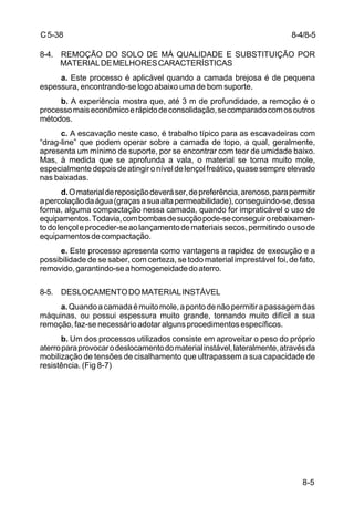 8-5
C5-38
8-4. REMOÇÃO DO SOLO DE MÁ QUALIDADE E SUBSTITUIÇÃO POR
MATERIALDEMELHORESCARACTERÍSTICAS
a. Este processo é aplicável quando a camada brejosa é de pequena
espessura, encontrando-se logo abaixo uma de bom suporte.
b. A experiência mostra que, até 3 m de profundidade, a remoção é o
processomaiseconômicoerápidodeconsolidação,secomparadocomosoutros
métodos.
c. A escavação neste caso, é trabalho típico para as escavadeiras com
“drag-line” que podem operar sobre a camada de topo, a qual, geralmente,
apresenta um mínimo de suporte, por se encontrar com teor de umidade baixo.
Mas, à medida que se aprofunda a vala, o material se torna muito mole,
especialmentedepoisdeatingironíveldelençolfreático,quasesempreelevado
nas baixadas.
d.Omaterialdereposiçãodeveráser,depreferência,arenoso,parapermitir
apercolaçãodaágua(graçasasuaaltapermeabilidade),conseguindo-se,dessa
forma, alguma compactação nessa camada, quando for impraticável o uso de
equipamentos.Todavia,combombasdesucçãopode-seconseguirorebaixamen-
todolençoleproceder-seaolançamentodemateriaissecos,permitindoousode
equipamentosdecompactação.
e. Este processo apresenta como vantagens a rapidez de execução e a
possibilidade de se saber, com certeza, se todo material imprestável foi, de fato,
removido,garantindo-seahomogeneidadedoaterro.
8-5. DESLOCAMENTODOMATERIALINSTÁVEL
a.Quandoacamadaémuitomole,apontodenãopermitirapassagemdas
máquinas, ou possui espessura muito grande, tornando muito difícil a sua
remoção, faz-se necessário adotar alguns procedimentos específicos.
b. Um dos processos utilizados consiste em aproveitar o peso do próprio
aterroparaprovocarodeslocamentodomaterialinstável,lateralmente,atravésda
mobilização de tensões de cisalhamento que ultrapassem a sua capacidade de
resistência. (Fig 8-7)
8-4/8-5
 
