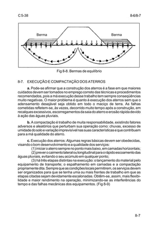 8-7
C5-38
Fig 8-8. Bermas de equilíbrio
8-7. EXECUÇÃO E COMPACTAÇÃO DOS ATERROS
a. Pode-se afirmar que a construção dos aterros é a fase em que maiores
cuidados devem ser tomados no emprego correto das técnicas e procedimentos
recomendados, pois a má execução desse trabalho tem sempre conseqüências
muito negativas. O maior problema é quanto à execução dos aterros sem que o
adensamento desejável seja obtido em todo o maciço de terra. As falhas
cometidas refletem-se, às vezes, decorrido muito tempo após a construção, em
recalquesexcessivos,escorregamentosdasaiadoaterroeerosãorápidadevido
à ação das águas pluviais.
b. A compactação é trabalho de muita responsabilidade, existindo fatores
adversos e aleatórios que perturbam sua operação como: chuvas, excesso de
umidadedosoloevariaçãoimprevisívelnassuascaracterísticasequecontribuem
para a má qualidade do aterro.
c. Execução dos aterros: Algumas regras básicas devem ser obedecidas,
visando o bom desenvolvimento e a qualidade dos serviços:
(1)iniciaroaterrosemprenopontomaisbaixo,emcamadashorizontais;
(2)preverocaimentolateraloulongitudinalparaorápidoescoamentodas
águas pluviais, evitando o seu acúmulo em qualquer ponto;
(3) há três etapas distintas na execução: o lançamento do material pelo
equipamento de transporte; o espalhamento em camadas e a compactação
propriamentedita.Semprequeascondiçõeslocaispermitirem,osserviçosdevem
ser organizados para que se tenha uma ou mais frentes de trabalho em que as
etapas citadas sejam devidamente escalonadas. Obtêm-se, assim, mais flexibi-
lidade e maior rendimento na operação, minimizando-se as interferências do
tempo e das falhas mecânicas dos equipamentos. (Fig 8-9)
BermaBerma
8-6/8-7
 