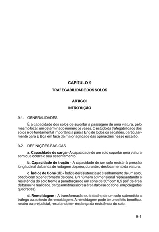 9-1
C5-38
CAPÍTULO 9
TRAFEGABILIDADEDOSSOLOS
ARTIGO I
INTRODUÇÃO
9-1. GENERALIDADES
É a capacidade dos solos de suportar a passagem de uma viatura, pelo
mesmolocal,umdeterminadonúmerodevezes.Oestudodatrafegabilidadedos
solos é de fundamental importância para a Eng de todos os escalões, particular-
mente para E Bda em face da maior agilidade das operações nesse escalão.
9-2. DEFINIÇÕES BÁSICAS
a. Capacidade de carga - A capacidade de um solo suportar uma viatura
sem que ocorra o seu assentamento.
b. Capacidade de tração - A capacidade de um solo resistir à pressão
longitudinal da banda de rodagem do pneu, durante o deslocamento da viatura.
c. Índice de Cone (IC) - Índice de resistência ao cisalhamento de um solo,
obtido com o penetrômetro de cone. Um número adimensional representando a
resistência do solo frente à penetração de um cone de 30º com 0,5 pol2
de área
debase(narealidade,cargaemlibrassobreaáreadabasedocone,empolegadas
quadradas).
d. Remoldagem - A transformação ou trabalho de um solo submetido a
tráfego ou ao teste de remoldagem. A remoldagem pode ter um efeito benéfico,
neutro ou prejudicial, resultando em mudança da resistência do solo.
 