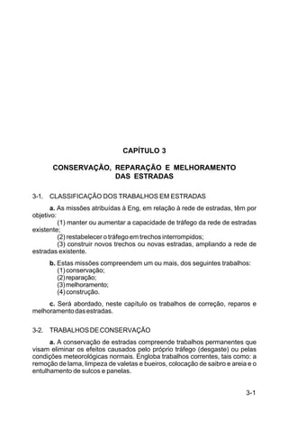 3-1
C5-38
CAPÍTULO 3
CONSERVAÇÃO, REPARAÇÃO E MELHORAMENTO
DAS ESTRADAS
3-1. CLASSIFICAÇÃO DOS TRABALHOS EM ESTRADAS
a. As missões atribuídas à Eng, em relação à rede de estradas, têm por
objetivo:
(1) manter ou aumentar a capacidade de tráfego da rede de estradas
existente;
(2) restabelecer o tráfego em trechos interrompidos;
(3) construir novos trechos ou novas estradas, ampliando a rede de
estradas existente.
b. Estas missões compreendem um ou mais, dos seguintes trabalhos:
(1)conservação;
(2)reparação;
(3)melhoramento;
(4)construção.
c. Será abordado, neste capítulo os trabalhos de correção, reparos e
melhoramentodasestradas.
3-2. TRABALHOSDECONSERVAÇÃO
a. A conservação de estradas compreende trabalhos permanentes que
visam eliminar os efeitos causados pelo próprio tráfego (desgaste) ou pelas
condições meteorológicas normais. Engloba trabalhos correntes, tais como: a
remoção de lama, limpeza de valetas e bueiros, colocação de saibro e areia e o
entulhamento de sulcos e panelas.
 