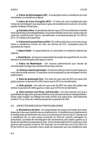 C5-38
9-2
e. Índice de Remoldagem (IR) - A proporção entre a resistência do solo
remoldado e a resistência original.
f. Índice de Cone Corrigido (ICC) - O índice de cone multiplicado pelo
índice de remoldagem que expressa o grau de resistência do solo em um ponto
sujeito a tráfego ininterrupto.
g.Camadacrítica-AcamadadosoloemqueoICCéconsideradoamedida
maissignificativadatrafegabilidade.Suaprofundidadevariacomopesoetipoda
viatura e o perfil do solo, mas é, normalmente, a camada situada de 15 a 30 cm
(6" a 12") abaixo da superfície.
h.ÍndicedeConedaViatura(ICV)-Éoíndiceatribuídoaumaviaturaque
indica a resistência mínima do solo, em termos de ICC, necessária para 50
passadas da viatura.
i. Adesividade - A capacidade de um solo aderir no material rodante das
viaturas.
j. Deslizância - A pequena capacidade de tração da superfície de um solo
devido à sua lubrificação pela água ou lama.
l. Índice de Mobilidade - Um número adimensional que resulta da
consideração de algumas características das viaturas.
m.Esforçomáximodetração-Omáximoesforçocontínuodetraçãoque
uma viatura pode exercer. É expresso como proporção ou percentagem de seu
própriopeso.
n. Solo de graduação fina - Um solo em que mais de 50% em peso dos
grãos passam na peneira Nr 200 (menor que 0,074 mm de diâmetro)
o. Solo graúdo - Um solo em que mais de 50% em peso dos grãos são
retidos na peneira Nr 200 (igual ou maior que 0,074 mm de diâmetro).
p. Solo arenoso com finos, mal drenado - Um solo arenoso em que a
quantidadedeáguatemgrandeinfluêncianascaracterísticasdetrafegabilidade.
Estes solos reagem ao tráfego de modo similar aos solos finos. Normalmente
contém 7% ou mais de material passando na peneira Nr 200.
9-3. ASPECTOSBÁSICOSDATRAFEGABILIDADE
a. Resistência do Solo - As capacidades de carga e de tração dos solos
dependem de suas resistências ao cisalhamento. A resistência ao cisalhamento
é medida pelo penetrômetro de cone e é expressa em termos de IC. Desde que
a resistência de um solo possa aumentar ou diminuir quando carregado ou
perturbado, os testes de remoldagem são necessários para medir o ganho ou a
perda da resistência esperada do solo. Uma comparação do ICC indica se o solo
pode ou não suportar a viatura. Por exemplo, se um solo tem um IC de 120 e um
IR de 0,60 em sua camada crítica, pode ser esperado que sua resistência caia
9-2/9-3
 