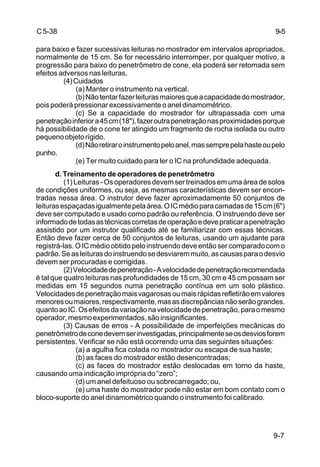 9-7
C5-38
para baixo e fazer sucessivas leituras no mostrador em intervalos apropriados,
normalmente de 15 cm. Se for necessário interromper, por qualquer motivo, a
progressão para baixo do penetrômetro de cone, ela poderá ser retomada sem
efeitos adversos nas leituras.
(4)Cuidados
(a) Manter o instrumento na vertical.
(b)Nãotentarfazerleiturasmaioresqueacapacidadedomostrador,
pois poderá pressionar excessivamente o anel dinamométrico.
(c) Se a capacidade do mostrador for ultrapassada com uma
penetraçãoinferiora45cm(18"),fazeroutrapenetraçãonasproximidadesporque
há possibilidade de o cone ter atingido um fragmento de rocha isolada ou outro
pequenoobjetorígido.
(d)Nãoretiraroinstrumentopeloanel,massemprepelahasteoupelo
punho.
(e) Ter muito cuidado para ler o IC na profundidade adequada.
d. Treinamento de operadores de penetrômetro
(1)Leituras-Osoperadoresdevemsertreinadosemumaáreadesolos
de condições uniformes, ou seja, as mesmas características devem ser encon-
tradas nessa área. O instrutor deve fazer aproximadamente 50 conjuntos de
leiturasespaçadasigualmentepelaárea.OICmédioparacamadasde15cm(6")
deve ser computado e usado como padrão ou referência. O instruendo deve ser
informadodetodasastécnicascorretasdeoperaçãoedevepraticarapenetração
assistido por um instrutor qualificado até se familiarizar com essas técnicas.
Então deve fazer cerca de 50 conjuntos de leituras, usando um ajudante para
registrá-las.OICmédioobtidopeloinstruendodeveentãosercomparadocomo
padrão.Seasleiturasdoinstruendosedesviaremmuito,ascausasparaodesvio
devem ser procuradas e corrigidas.
(2)Velocidadedepenetração-Avelocidadedepenetraçãorecomendada
é tal que quatro leituras nas profundidades de 15 cm, 30 cm e 45 cm possam ser
medidas em 15 segundos numa penetração contínua em um solo plástico.
Velocidadesdepenetraçãomaisvagarosasoumaisrápidasrefletirãoemvalores
menoresoumaiores,respectivamente,masasdiscrepânciasnãoserãograndes.
quantoaoIC.Osefeitosdavariaçãonavelocidadedepenetração,paraomesmo
operador,mesmoexperimentados,sãoinsignificantes.
(3) Causas de erros - A possibilidade de imperfeições mecânicas do
penetrômetrodeconedevemserinvestigadas,principalmenteseosdesviosforem
persistentes. Verificar se não está ocorrendo uma das seguintes situações:
(a) a agulha fica colada no mostrador ou escapa de sua haste;
(b) as faces do mostrador estão desencontradas;
(c) as faces do mostrador estão deslocadas em torno da haste,
causando uma indicação imprópria do “zero”;
(d) um anel defeituoso ou sobrecarregado; ou,
(e) uma haste do mostrador pode não estar em bom contato com o
bloco-suporte do anel dinamométrico quando o instrumento foi calibrado.
9-5
 