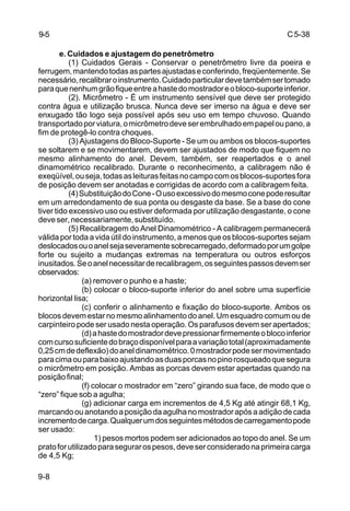 C5-38
9-8
e. Cuidados e ajustagem do penetrômetro
(1) Cuidados Gerais - Conservar o penetrômetro livre da poeira e
ferrugem,mantendotodasaspartesajustadaseconferindo,freqüentemente.Se
necessário,recalibraroinstrumento.Cuidadoparticulardevetambémsertomado
paraquenenhumgrãofiqueentreahastedomostradoreobloco-suporteinferior.
(2). Micrômetro - É um instrumento sensível que deve ser protegido
contra água e utilização brusca. Nunca deve ser imerso na água e deve ser
enxugado tão logo seja possível após seu uso em tempo chuvoso. Quando
transportadoporviatura,omicrômetrodeveserembrulhadoempapeloupano,a
fim de protegê-lo contra choques.
(3) Ajustagens do Bloco-Suporte - Se um ou ambos os blocos-suportes
se soltarem e se movimentarem, devem ser ajustados de modo que fiquem no
mesmo alinhamento do anel. Devem, também, ser reapertados e o anel
dinamométrico recalibrado. Durante o reconhecimento, a calibragem não é
exeqüível,ouseja,todasasleiturasfeitasnocampocomosblocos-suportesfora
de posição devem ser anotadas e corrigidas de acordo com a calibragem feita.
(4)SubstituiçãodoCone-Ousoexcessivodomesmoconepoderesultar
em um arredondamento de sua ponta ou desgaste da base. Se a base do cone
tiver tido excessivo uso ou estiver deformada por utilização desgastante, o cone
deveser,necessariamente,substituído.
(5) Recalibragem do Anel Dinamométrico - A calibragem permanecerá
válida por toda a vida útil do instrumento, a menos que os blocos-suportes sejam
deslocadosouoanelsejaseveramentesobrecarregado,deformadoporumgolpe
forte ou sujeito a mudanças extremas na temperatura ou outros esforços
inusitados.Seoanelnecessitarderecalibragem,osseguintespassosdevemser
observados:
(a) remover o punho e a haste;
(b) colocar o bloco-suporte inferior do anel sobre uma superfície
horizontal lisa;
(c) conferir o alinhamento e fixação do bloco-suporte. Ambos os
blocos devem estar no mesmo alinhamento do anel. Um esquadro comum ou de
carpinteiro pode ser usado nesta operação. Os parafusos devem ser apertados;
(d)ahastedomostradordevepressionarfirmementeoblocoinferior
comcursosuficientedobraçodisponívelparaavariaçãototal(aproximadamente
0,25cmdedeflexão)doaneldinamométrico.0mostradorpodesermovimentado
paracimaouparabaixoajustandoasduasporcasnopinorosqueadoquesegura
o micrômetro em posição. Ambas as porcas devem estar apertadas quando na
posiçãofinal;
(f) colocar o mostrador em “zero” girando sua face, de modo que o
“zero” fique sob a agulha;
(g) adicionar carga em incrementos de 4,5 Kg até atingir 68,1 Kg,
marcandoouanotandoaposiçãodaagulhanomostradorapósaadiçãodecada
incrementodecarga.Qualquerumdosseguintesmétodosdecarregamentopode
ser usado:
1) pesos mortos podem ser adicionados ao topo do anel. Se um
pratoforutilizadoparasegurarospesos,deveserconsideradonaprimeiracarga
de 4,5 Kg;
9-5
 