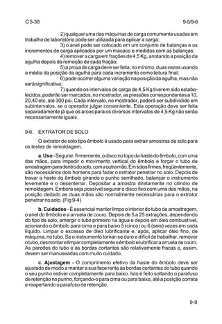 9-9
C5-38
2)qualquerumadasmáquinasdecargacomumenteusadasem
trabalho de laboratório pode ser utilizada para aplicar a carga;
3) o anel pode ser colocado em um conjunto de balanças e os
incrementos de carga aplicados por um macaco e medidos com as balanças;
4)removeracargaemfraçõesde4,5Kg,anotandoaposiçãoda
agulha depois da remoção de cada fração;
5)aprovadecargadeveserfeita,nomínimo,duasvezesusando
a média da posição da agulha para cada incremento como leitura final;
6)podeocorreralgumavariaçãonaposiçãodaagulha,masnão
serásignificativa;
7) quando os intervalos de carga de 4,5 Kg tiverem sido estabe-
lecidos,poderãosermarcados,nomostrador,aspressõescorrespondentesa10,
20,40 etc, até 300 psi. Cada intervalo, no mostrador, poderá ser subdividido em
subintervalos, se o operador julgar conveniente. Esta operação deve ser feita
separadamente já que os arcos para os diversos intervalos de 4,5 Kg não serão
necessariamenteiguais.
9-6. EXTRATOR DE SOLO
O extrator de solo tipo êmbolo é usado para extrair amostras de solo para
os testes de remoldagem.
a.Uso-Segurar,firmemente,odisconotopodahastedoêmbolo,comuma
das mãos, para impedir o movimento vertical do êmbolo e forçar o tubo de
amostragemparadentrodosolo,comaoutramão.Emsolosfirmes,freqüentemente,
são necessários dois homens para fazer o extrator penetrar no solo. Depois de
travar a haste do êmbolo girando o punho serrilhado, balançar o instrumento
levemente e o desenterrar. Depositar a amostra diretamente no cilindro de
remoldagem. Embora seja possível segurar o disco fixo com uma das mãos, na
posição deitado as duas mãos são normalmente necessárias para o extrator
penetrar no solo. (Fig 9-4)
b. Cuidados - É essencial manter limpo o interior do tubo de amostragem,
o anel do êmbolo e a arruela de couro. Depois de 5 a 25 extrações, dependendo
do tipo de solo, emergir o tubo primeiro na água e depois em óleo combustível,
acionando o êmbolo para cima e para baixo 5 (cinco) ou 6 (seis) vezes em cada
líquido. Limpar o excesso de óleo lubrificante e, após, aplicar óleo fino, de
máquina, no tubo. Se o instrumento tornar-se duro e difícil de trabalhar, remover
otubo,desmontarelimparcompletamenteoêmboloelubrificaraarrueladecouro.
As paredes do tubo e as bordas cortantes são relativamente fracas e, assim,
devem ser manuseadas com muito cuidado.
c. Ajustagem - O comprimento efetivo da haste do êmbolo deve ser
ajustado de modo a manter a sua face rente às bordas cortantes do tubo quando
o seu punho estiver completamente para baixo. Isto é feito soltando o parafuso
deretençãonopunho,forçando-oparacimaouparabaixo,atéaposiçãocorreta
e reapertando o parafuso de retenção.
9-5/9-6
 