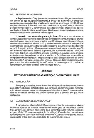 C5-38
9-10
9-7. TESTE DE REMOLDAGEM
a.Equipamento-Oequipamentoparaotestederemoldagemconsisteem
um cilindro de aço de, aproximadamente, 5 cm (2") de diâmetro e 20 cm (8") de
comprimento,montadosobreumabasedealumínio;umsoqueteconstituídopor
um peso de aço de 2,5 lb deslizando em uma haste de aço de 8" com punho e um
penetrômetro de cone. O penetrômetro é usado para medir a resistência do solo
nocilindroantesedepoisdaremoldagem.Oextratoréusadoparaobteraamostra
do solo e colocá-lo no cilindro de remoldagem.
b. Método para solos de graduação fina - Tirar uma amostra com o
extrator,ejetá-ladiretamentenocilindroderemoldagemeempurrá-laparaofundo
do cilindro com o pé do soquete, medir a resistência com o penetrômetro (haste
dealumínio),fazendoasleiturasdoICquandoabasedoconeentrarnasuperfície
da amostra do solo e, em cada polegada sucessiva, até uma profundidade de 10
cm (4"). A seguir, aplicar 100 golpes com o soquete caindo de uma altura de 30
cm e medir a resistência desde a superfície, até a profundidade de 10 cm, em
intervalosde2,5cmcomoerafeitoantesdaremoldagem.Àsvezes,umaamostra
é tão dura que não pode ser penetrada até 10 cm. Em tais casos, a capacidade
completa do mostrador (300) é registrada para cada polegada abaixo da última
leituraobtida.Asomadasleiturasdos5(cinco)ICdepoisdaremoldagemdividida
pela soma das leituras dos 5 (cinco) IC antes da remoldagem, dá o índice de
remoldagem, que será utilizado para obtenção do ICC.
ARTIGO III
MÉTODOSECRITÉRIOSPARAMEDIÇÃODATRAFEGABILIDADE
9-8. INTRODUÇÃO
Semprequepossível,deverãoserliberadaspatrulhasdereconhecimento
paraobtermedidasdetrafegabilidadequepermitamadeterminaçãodonúmeroe
otipodeviaturasquepodemtransitarporumadeterminadaárea.Convémressaltar
que os resultados obtidos são válidos apenas para o período em que foram
realizados.
9-9. VARIAÇÃO DOS ÍNDICES DE CONE
AvariaçãodosICentre30e200nacamadacríticaéaquecausaomáximo
interesse. Apenas as viaturas militares com maior grau de mobilidade podem
trafegar em solos com um IC inferior a 30, e somente poucas viaturas especiais
exigem IC de 200 (antes de aplicação de tráfego). Estes limites normalmente
tornam possível classificar extensas áreas com IC, tanto acima quanto abaixo,
da variação crítica sem a necessidade de realizar muitos testes.
9-7/9-9
 