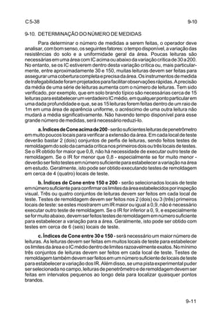 9-11
C5-38
9-10. DETERMINAÇÃO DO NÚMERO DE MEDIDAS
Para determinar o número de medidas a serem feitas, o operador deve
analisar,combomsenso,osseguintesfatores:otempodisponível,avariaçãodas
resistências do solo e a uniformidade geral da área. Poucas leituras são
necessáriasemumaáreacomICacimaouabaixodavariaçãocríticade30a200.
No entanto, se os IC estiverem dentro desta variação crítica ou, mais particular-
mente, entre aproximadamente 30 e 150, muitas leituras devem ser feitas para
assegurarumacoberturacompletaeprecisadaárea.Osinstrumentosdemedida
detrafegabilidadeforamprojetadosparafacilitarobservaçõesrápidas.Aprecisão
da média de uma série de leituras aumenta com o número de leituras. Tem sido
verificado, por exemplo, que em solo brando típico são necessárias cerca de 15
leiturasparaestabelecerumverdadeiroICmédio,emqualquerpontoparticularem
uma dada profundidade e que, se as 15 leituras forem feitas dentro de um raio de
1m em uma área de aparência uniforme, o acréscimo de uma outra leitura não
mudará a média significativamente. Não havendo tempo disponível para esse
grande número de medidas, será necessário reduzi-lo.
a.ÍndicesdeConeacimade200-serãosuficientesleiturasdepenetrômetro
em muito poucos locais para verificar a extensão da área. Em cada local de teste
deverão bastar 2 (dois) conjuntos de perfis de leituras, sendo feitos testes de
remoldagemdosolodacamadacríticanosprimeirosdoisoutrêslocaisdetestes.
Se o IR obtido for maior que 0,8, não há necessidade de executar outro teste de
remoldagem. Se o IR for menor que 0,8 - especialmente se for muito menor -
deverãoserfeitotestesemnúmerosuficienteparaestabeleceravariaçãonaárea
em estudo. Geralmente, isto pode ser obtido executando testes de remoldagem
em cerca de 4 (quatro) locais de teste.
b. Índices de Cone entre 150 e 200 - serão selecionados locais de teste
emnúmerosuficienteparaconfirmaroslimitesdaáreaestabelecidosporinspeção
visual. Três ou quatro conjuntos de leituras devem ser feitos em cada local de
teste. Testes de remoldagem devem ser feitos nos 2 (dois) ou 3 (três) primeiros
locais de teste: se estes mostrarem um IR maior ou igual a 0,9, não é necessário
executar outro teste de remoldagem. Se o IR for inferior a 0, 9, e especialmente
seformuitoabaixo,devemserfeitostestesderemoldagememnúmerosuficiente
para estabelecer a variação para a área. Geralmente, isto pode ser obtido com
testes em cerca de 6 (seis) locais de teste.
c. Índices de Cone entre 30 e 150 - será necessário um maior número de
leituras. As leituras devem ser feitas em muitos locais de teste para estabelecer
oslimitesdaáreaeoICmédiodentrodelimitesrazoavelmenteexatos.Nomínimo
três conjuntos de leituras devem ser feitos em cada local de teste. Testes de
remoldagemtambémdevemserfeitosemumnúmerosuficientedelocaisdeteste
paraestabeleceravariaçãodosIR.Alémdisso,seumapistaexperimentalpuder
serselecionadanocampo,leiturasdepenetrômetroederemoldagemdevemser
feitas em intervalos pequenos ao longo dela para localizar quaisquer pontos
brandos.
9-10
 