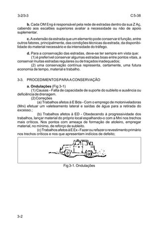 C5-38
3-2
b. Cada OM Eng é responsável pela rede de estradas dentro da sua Z Aç,
cabendo aos escalões superiores avaliar a necessidade ou não de apoio
suplementar.
c.Aextensãodaestradaqueumelementopodeconservaréfunção,entre
outros fatores, principalmente, das condições técnicas da estrada, da disponibi-
lidade do material necessário e da intensidade do tráfego.
d. Para a conservação das estradas, deve-se ter sempre em vista que:
(1) é preferível conservar algumas estradas boas entre pontos vitais, a
conservar muitas estradas regulares ou de traçados inadequados;
(2) uma conservação contínua representa, certamente, uma futura
economia de tempo, material e trabalho.
3-3. PROCEDIMENTOSPARAACONSERVAÇÃO
a. Ondulações (Fig 3-1)
(1) Causas - Falta de capacidade de suporte do subleito e ausência ou
deficiênciadedrenagem.
(2)Correções
(a) Trabalhos afetos à E Bda - Com o emprego de motoniveladoras
(Mni) efetuar um valeteamento lateral e saídas de água para a retirada do
excesso.;
(b) Trabalhos afetos à ED - Obedecendo à progressividade dos
trabalhos, lançar material do próprio local espalhando-o com a Mni nos trechos
mais críticos. Nos pontos com ameaça de formação de atoleiro, empregar
material, no mínimo, de reforço de subleito.
(c)TrabalhosafetosàEEx-Fazerourefazerorevestimentoprimário
nos trechos críticos e nos que apresentam indícios de defeito;
Fig 3-1. Ondulações
3-2/3-3
 
