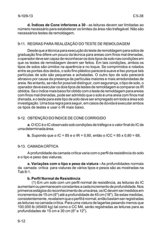 C5-38
9-12
d. Índices de Cone inferiores a 30 - as leituras devem ser limitadas ao
número necessário para estabelecer os limites da área não trafegável. Não são
necessários testes de remoldagem.
9-11. REGRAS PARA REALIZAÇÃO DO TESTE DE REMOLDAGEM
Desdequeatécnicaparaexecuçãodotestederemoldagemparasolosde
graduação fina difere um pouco da técnica para areias com finos mal drenadas,
ooperadordevesercapazdereconhecerosdoistiposdesolonascondiçõesem
que os testes de remoldagem devem ser feitos. Em tais condições, ambos os
tipos de solos são úmidos na aparência e no toque. Se comprimidos e rolados
entre as pontas dos dedos, o solo fino plástico parecerá suave e liso porque tais
partículas de solo são pequenas e achatadas. O outro tipo de solo parecerá
abrasivo por causa da presença de partículas maiores e mais arredondadas de
areia. No entanto, se não for possível distinguir, com segurança, o tipo de solo, o
operador deve executar os dois tipos de testes de remoldagem e comparar os IR
obtidos.Seoíndicemaisbaixoforobtidocomotestederemoldagemparaareias
com finos mal drenadas, pode ser admitido que o solo é uma areia com finos mal
drenada, e o teste para este tipo de solo deve ser empregado em toda a área sob
investigação. Uma boa regra para seguir, em casos de dúvida é executar ambos
os tipos de testes e usar o IR mais baixo.
9-12. OBTENÇÃO DO ÍNDICE DE CONE CORRIGIDO
a. O ICC é o IC observado sob condições de tráfego e o valor final do IC de
umadeterminadaárea.
b. Supondo que o IC = 85 e o IR = 0,80, então o ICC = 85 x 0,80 = 68.
9-13. CAMADACRÍTICA
A profundidade da camada crítica varia com o perfil da resistência do solo
e o tipo e peso das viaturas.
a. Variações com o tipo e peso da viatura - As profundidades normais
da camada crítica para viaturas de vários tipos e pesos são as mostradas na
Tab 9-1.
b. Perfil Normal de Resistência
(1) Em um solo com um perfil normal de resistência, as leituras do IC
aumentamoupermanecemconstantesacadaincrementodeprofundidade.Nos
primeirosestágiosdoreconhecimentodeumaárea,osICdevemsermedidosem
incrementos de 15 cm (6") até a profundidade de 45 cm (18"). Se estas medidas,
consistentemente,revelaremqueoperfilénormal,entãobastamserregistradas
as leituras na camada crítica. Para uma viatura de lagartas pesando menos que
100.000 lb (45400 kg) tal como o CC M4, serão registradas as leituras para as
profundidades de 15 cm e 30 cm (6" e 12").
9-10/9-13
 
