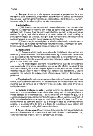 9-15
C5-38
a. Rampa - A rampa mais íngreme ou o greide preponderante a ser
transposto deve ser medido, ou pode ser determinado no estudo de uma carta
topográfica.Paratrafegaremrampas,asnecessidadesdeICdevemseraumen-
tadas em relação àquelas exigidas para terrenos planos.
b.Adesividade
(1)Nãoháinstrumentoparamedirosseusefeitosnocomportamentodas
viaturas. A adesividade ocorrerá em todos os solos finos quando estiverem
relativamente úmidos. Quanto maior a plasticidade do solo, mais severos os
efeitos. Em geral, terá efeitos adversos na velocidade e dificultará o tráfego e
pilotagem de todas as viaturas, mas por si só não causará a imobilização de
qualquer viatura, exceto das menores viaturas de lagartas.
(2)Mesmoaspiorescondiçõesdeadesividadenãosãomaisdoqueum
incômodo para as maiores e poderosas viaturas militares. A remoção de pára-
lamas reduzirá os efeitos da adesividade em algumas viaturas.
c. Deslizância
(1) Como a adesividade, os efeitos da deslizância não podem ser
medidosquantitativamente.Ossoloscobertoscomáguaoucomumacamadade
solo plástico brando, normalmente, são escorregadios e, freqüentemente, cau-
samdificuldadededireção,especialmenteparaviaturasderodas.Aimobilização
pode ocorrer em muitos casos.
(2) As imobilizações ocorrem, freqüentemente, quando a deslizância
está associada com baixa capacidade de carga. Os efeitos da deslizância
assumemmaiorsignificadoemrampas:algumasvezes,rampascomresistência
desoloadequadapodemnãosertranspostasporcausadadeslizância.Ousode
correntes nas viaturas de rodas é muito eficiente para resolver, de imediato, o
problema.
d.Vegetação-Ocapimespesso,especialmenteseúmidopeloorvalhoou
chuva,podeocasionardeslizância.Asnecessidadesemresistênciadesoloserão
maiores que as normais se a viatura tiver que derrubar pequenas árvores ou
matagal espesso.
e. Matéria orgânica vegetal - Muitos terrenos nas latitudes norte são
cobertosporumacamadaderaízesmisturadas,musgoseoutrasvegetaçõesem
vários estados de decomposição. Testes limitados tem mostrado que, se a
espessuradavegetaçãoparcialmentedeteriorada,é15cmoumais,suportará40
a 50 passadas de viaturas de lagartas muito leves, com IC menor que 30, mas,
normalmente, só permitirá 2 (duas) ou 3 (três) passadas de uma viatura mais
pesada. O penetrômetro de cone e o teste de remoldagem não podem ser
aplicados para medir a trafegabilidade em tais áreas.
f.Outrosobstáculos-Umacompletadeterminaçãodatrafegabilidadede
umadadaáreadeveincluirumaavaliaçãodeobstáculostaiscomoflorestas,rios,
campos de seixos rolados, fossos, cercas vivas e outros.
9-14
 
