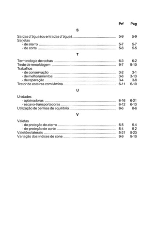 Prf Pag
S
Saídasd´água(ouentradasd´água) ............................................ 5-9 5-9
Sarjetas
- de aterro .............................................................................. 5-7 5-7
- de corte ............................................................................... 5-6 5-5
T
Terminologiaderochas ............................................................... 6-3 6-2
Testederemoldagem ................................................................. 9-7 9-10
Trabalhos
- de conservação ................................................................... 3-2 3-1
-demelhoramentos ............................................................... 3-6 3-13
-dereparação ........................................................................ 3-4 3-8
Trator de esteiras com lâmina ..................................................... 6-11 6-10
U
Unidades
-aplainadoras ........................................................................ 6-16 6-21
-escavo-transportadoras........................................................ 6-12 6-13
Utilização de bermas de equilíbrio............................................... 8-6 8-6
V
Valetas
- de proteção de aterro ........................................................... 5-5 5-4
- de proteção de corte ............................................................ 5-4 5-2
Valetões laterais ......................................................................... 5-21 5-23
Variação dos índices de cone ..................................................... 9-9 9-10
 