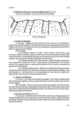 3-3
C5-38
b. Rodeiros (facão ou sulcos longitudinais) (Fig 3-2)
Causas e correções - as mesmas das ondulações.
Fig 3-2. Rodeiros
c. Areião de Espigão
(1) Causas - Região de solo arenoso onde é pouco ou inexistente a
presençadeligantes(argila),formandotrechosdeareiapelaaçãocombinadado
tráfego e da chuva. Em tempo seco torna-se obstáculo, prejudicando a continui-
dade e a segurança do tráfego.
(2)Correções
(a) Trabalhos afetos à E Bda - Nos trechos mais críticos, que
provocamatoleironaareia,rasparcomMni,pelomenosafaixacentral,atéatingir
osolomaisfirme.Outrasoluçãoélançarumacamadamínima(10cm)dematerial
argiloso. Deverá haver controle de trânsito nesses locais.
(b)TrabalhosafetosàED-Revestircommaterialargilosoegranular,
com espessura mínima de 10 cm, conformando o abaulamento nos trechos
críticos. Em seguida fazer o valeteamento lateral a fim de retirar o excesso de
água do leito da estrada.
(c)TrabalhosafetosàEEx-MelhorarotrabalhodaEDaumentando
aespessuradorevestimentoedeixandootrechocomduasfaixasdetráfego.Uma
boa solução é o “confinamento” ou “empacotamento” da areia com argila. Em
seguidadeve-seexecutarorevestimentoprimário.
d. Areião de Baixada
(1) Causa - É a mesma do areião de espigão. Tem ainda a colaboração
das erosões das regiões vizinhas, particularmente onde há ausência de revesti-
mentovegetal.
(2) Correções - São as mesmas do areião de espigão. É fundamental o
combatedaserosõesdasvaletaslateraisdaspartesaltas.Aserosões(voçorocas)
dosterrenosadjacentessãoproblemassérios,masnãodevemser,emprincípio,
objetodequalquerprovidência.
e. Excesso de Poeira (Fig 3-3)
(1) Causas - Abundância de material fino no leito por desagregação do
materialargilosodoterrenooriginaloudorevestimentoprimário,sejaporexcesso
detráfego,sejapeloexcessodeáguanoleito.Observa-seaformaçãodelamaem
épocaschuvosas.
3-3
 