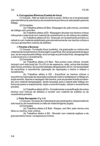 C5-38
3-6
h. Corrugações Rítmicas (Costela de Vaca)
(1) Causas - Não se sabe ao certo a causa. Atribui-se à má graduação
granulométricadosololocaloudorevestimentoprimárioeàvelocidadeepesodo
tráfego.
(2)Correções
(a)TrabalhosafetosàEBda-Raspagemde,pelomenos,umafaixa
de tráfego com uma Mni.
(b) Trabalhos afetos à ED - Raspagem da pista nos trechos críticos
reforçando o solo local com material de revestimento ou de reforço de subleito;
(c) Trabalhos afetos à E Ex - Executar um revestimento primário ou
refazê-lo com material estabilizado granulometricamente nos trechos críticos e
nos que apresentem indícios de defeitos.
i. Panelas e Buracos
(1) Causas - Fundação fraca (subleito), má graduação ou mistura dos
materiaisderevestimentoemádrenagemsuperficial.Háoempoçamentodeágua
que, ao ser expulsa pelo tráfego, leva consigo as partículas finas, desagregando
o solo local e/ou o revestimento.
(2)Correções
(a) Trabalhos afetos à E Bda - Nos pontos mais críticos, revestir
(entupir) com solo local (de 15 a 20 cm de espessura, solto, acima das bordas)
pelomenosumafaixa.Seasprofundidadesultrapassarem20cm,hánecessidade
de escarificar e reconformar (operação de reparação) o trecho e refazer o
revestimento.
(b) Trabalhos afetos à ED - Escarificar os trechos críticos e
reconformar(operaçãodereparação)apistademodoarestabelecerotráfegoem
duplosentido.Apenasaraspagemnãoresolve,poisaspanelasficarãoencober-
tas com material desagregado. Serão lançadas para a lateral pelo tráfego em
forma de poeira e reaparecerão. Após a reconformação, refazer o revestimento
primário.
(c)TrabalhosafetosàEEx-Complementaraescarificaçãodeoutros
trechos com indícios de defeitos e revestir com material de subleito ou de
revestimentoprimário.
j. Pista Derrapante (Fig 3-6)
(1)Causas-Excessodematerialgranular(pedregulho)desprendidodo
solo local ou do revestimento ou falta do material ligante (argila).
(2)Correções
(a) Trabalhos afetos à E Bda - Raspar, com Mni, pelo menos uma
faixa ou trechos mais críticos.
(b) Trabalhos afetos à ED - Revestir com material argiloso e de
granulometria menor, na espessura mínima.
3-3
 